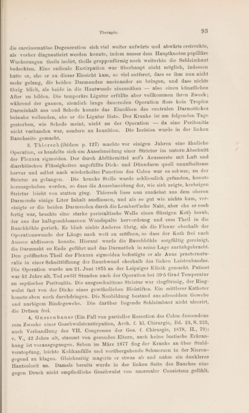 die carcinomatöse Degeneration sich viel weiter aufwärts nnd abwärts erstreckte, als vorher diagnosticirt werden konnte, indem ausser dem Hanptknoten papilläre Wnchernngen theils isolirt, theils grnppenförmig noch weiterhin die Schleimhaut bedeckten, khne radicale Exstirpation war überhaupt nicht möglich, indessen hatte er, ehe er zu dieser Einsicht kam, so viel entfernt, dass es ihm nun nicht mehr gelang, die beiden Darmenden aneinander zu bringen, und dass nichts übrig blieb, als beide in die Hautwunde ‘einzunähen — also einen künstlichen After zu bilden. Die temporäre Ligatur erfüllte aber vollkommen ihren /weck; während der ganzen, ziemlich lange dauernden Operation floss kein üropten Darminhalt aus nnd Schede konnte das Eiunähen des centralen Darmstückes beinahe vollenden, ehe er die Ligatur löste. Der Kranke ist am folgenden T.age gestorben, wie Schede meint, nicht an der Operation da eine 1 eiitonitis nicht vorhanden war, sondern an Inanition. Die Incision wurde in der linken Bauchseite gemacht. 8. Thiersch (ibidem p. 127) machte vor einigen Jahren eine ähnliche Operation, es handelte sich um Ausschneidung einer Strictur im untern Abschnitt der Elexiira sigmoidea. Der durch Abführmittel auf s Aeusserste mit Luft und diarrhöischen Flüssigkeiten angefüllte Dick- und Dünndarm quoll unaufhaltsam hervor nnd selbst nach wiederholter Punction des Colon war es schwer, zu der Strictur zu gelangen. Die kranke Stelle wurde schliesslich gefunden, konnte heransgehoben werden, so dass die Aussclineidung der, wie sich zeigte, krebsigen Strictur leicht von statten ging. Thiersch liess nun zunächst aus dem oberen Darm ende einige Liter Inhalt ausfliessen, und als so gut wie nichts kam, ver¬ einigte er die beiden Darmenden durch die Lembert’sche Naht, aber ehe er noch fertig war, brachte eine starke peristaltische Welle einen flüssigen Koth herab, der aus der halbgeschlossenen Wundspalte hervordrang und zum Theil in die Bauchhöhle gerieth. Es blieb nichts Anderes übrig, als die Flexur oberhalb der Operationswunde der Länge nach weit zu eröffnen, so dass der Koth frei nach Aussen abfliessen konnte. Hierauf wurde die Bauchhöhle sorgfältig gereinigt, die Darmnaht zu Ende geführt und das Darmstück in seine Lage zurückgebracht. Den geöffneten Theil der Flexura sigmoidea befestigte er als Anus praeternatu¬ ralis in einer Schnittöffnung der Bauchwand oberhalb des linken Leistenbandes. Die Operation wurde am 21. Juni 1875 an der Leipziger Klinik gemacht. Patient war 52 Jahre alt. Tod zwölf Stunden nach der Operation bei 89*5 Grad Temperatur an septischer Peritonitis. Die ausgeschnittene Strictur war ringförmig, der Ring- willst fast von der Dicke eines gewöhnlichen Bleistiftes. Lin mittlerer Kathetei konnte eben noch durchdringen. Die Neubildung be.stand aus adenoidem Gewebe und narbigem Bindegewebe. Die darüber liegende Schleimhaut nicht ulcerirt, die Drüsen frei. 4. Güssen bau er (Ein Fall von partieller Resection des Colon descendens zum Zwecke einer Geschwulstexstirpation, Arch. f. kl. Chirurgie, Bd. 28, S. 228, auch Verhandlung des VH. Congresses der Ges. f. Chirurgie, 18/8, H., 79). V. V., 42 Jahre alt, stammt von gesunden Eltern, auch keine luetische Erkran¬ kung ist vorausgegangen. Schon im März 1877 fing der Kranke an über Stuhl¬ verstopfung, leichte Kolikanfälle und vorübergehende Schmerzen in der Nieren¬ gegend zu klagen. Gleichzeitig magerte er etwas ab und nahm ein dunkleres Hautcolorit an. Damals bereits wurde in der linken Seite des Bauches eine gegen Druck nicht empfindliche Geschwulst von anormaler Consistenz^ gefühlt.
