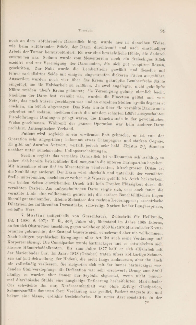 noch an dem abführenden Darmstück hing, wurde hier in derselben Weise, wie beim zufnhrenden Stück, der Darm durchtreniit und nacli einstündiger Arbeit der Tumor lierausbefürdert. Es war eine beträclitliche Höhle, die dadurch entstanden war. Sodann wurde vom Mesenterium noch ein dreieckiges Stück excidirt und zur Vereinigung der Darmenden, die sich gut coaptiren Hessen, geschritten. Zur Naht wurde die Lembert’sche gewählt und dieselbe mit feiner carbolisirter Seide mit einigen eingestreuten dickeren hHiden ausgeführt. Ausserdem wurden noch vier über das Kreuz geknüiifte Lembert’sche Nähte eingefügt, um die Haltbarkeit zu erhöhen. Je zwei angelegte, nicht geknüpfte Nähte wurden übers Kreuz geknotet; die Vereinigung gelang ziemlich leicht. Nachdem der Darm fest vernäht war, wurden die Pincetten gelöst und vom Netz, das nach Aussen geschlagen war und an einzelnen Stellen cystös degenerirt erschien, ein Stück abgetragen. Das Netz wurde über die vernähte Darrawunde gebreitet und sodann, nachdem durch die mit dem scharfen Löffel ausgeschabten Fistelöffiiungen Drainagen gelegt waren, die Bauchwunde in der gevvöhnlichen Weise geschlossen. Während der ganzen Operation war kein anderer Darm jirolabirt. Antiseptischer Verband. Patient wird sogleich in ein erwärmtes Bett gebracht: er ist von der Operation sehr angegriffen; bekommt etwas Champagner und starken Cognac. Er gibt auf Anrufen Antwort, verfällt jedoch sehr bald. Existus 21/2 Stunden nachher unter zunehmenden Collapserscheinungen. Section ergibt: das vernähte Darmstück ist vollkommen schlussfähig, es haben sich bereits beträchtliche Kothmengen in die unteren Darmpartien bege'ben. Mit Ausnahme einer tief im Mesenterium versteckten, kirschgrossen Drüse ist die Neubildung entfernt. Der Darm wird oberhalb und unterhalb der vernähten Stelle unterbunden, nachdem er vorher mit Wasser gefüllt ist. Auch bei starkem, von beiden Seiten einwirkenden Druck tritt kein Tropfen Flüssigkeit durch die vernähten Partien. Am aufgeschnittenen Darm zeigte sich, dass auch innen die vernähte Linie eine vollkommen gerade ist; die serösen Bauchfellflächen liegen überall gut aneinander. Kleine Metastase des rechten Leberlappens;' excentrische Dilatation des zuführenden Darmstücks; schwielige Narben beider Lungenspitzen, schlaffes Herz. 7. Martini (mitgetheilt von Gussenbauer, Zeitschrift für Heilkunde, Bd. 1 1880, S. 207): E. R., 46V2 Jahre alt, überstand im Jahre 1868 Ikterus, andensichObstruction anschloss, gegen welche er 1869 bis 1870Marienbader Kreuz¬ brunnen gebrauchte; der Zustand besserte sich, verschwand aber nie vollkommen. Nach heftigen psychischen Erregungen aller Art litt auch seine Verdauung und Körperernährung. Die Constipation wurde hartnäckiger und es entwickelten sich äussere Hämorrhoidalknoten. Bis zum Jahre 1877 half er sich alljährlich mit der Marienbader Cur. Im Jahre 1878 (October) traten öfters kolikartige Schmer¬ zen auf (mit Schwellung der Hoden), die nicht lange andauerten, aber ihn auch nie vollständig verliessen. Sie steigerten sich mit der immer hartnäckiger wer¬ denden Stuhlverstopfung; die Defäcation war sehr erschwert; Drang zum Stuhl häufig; es wurden aber immer nur Scybala abgesetzt, wenn nicht manch¬ mal diarrhöische Stühle eine ausgiebige Entleerung herbeiführten. Marienbader Cur schwächte ihn nur, Nordseeaufenthalt war ohne Erfolg; Obstipation, Schmerzanfälle dauerten fort; Verdauung war gestört, Patient magerte ab, und bekam eine blasse, erdfahle Gesichtsfarbe. Ein neuer Arzt constatirte in der 7*