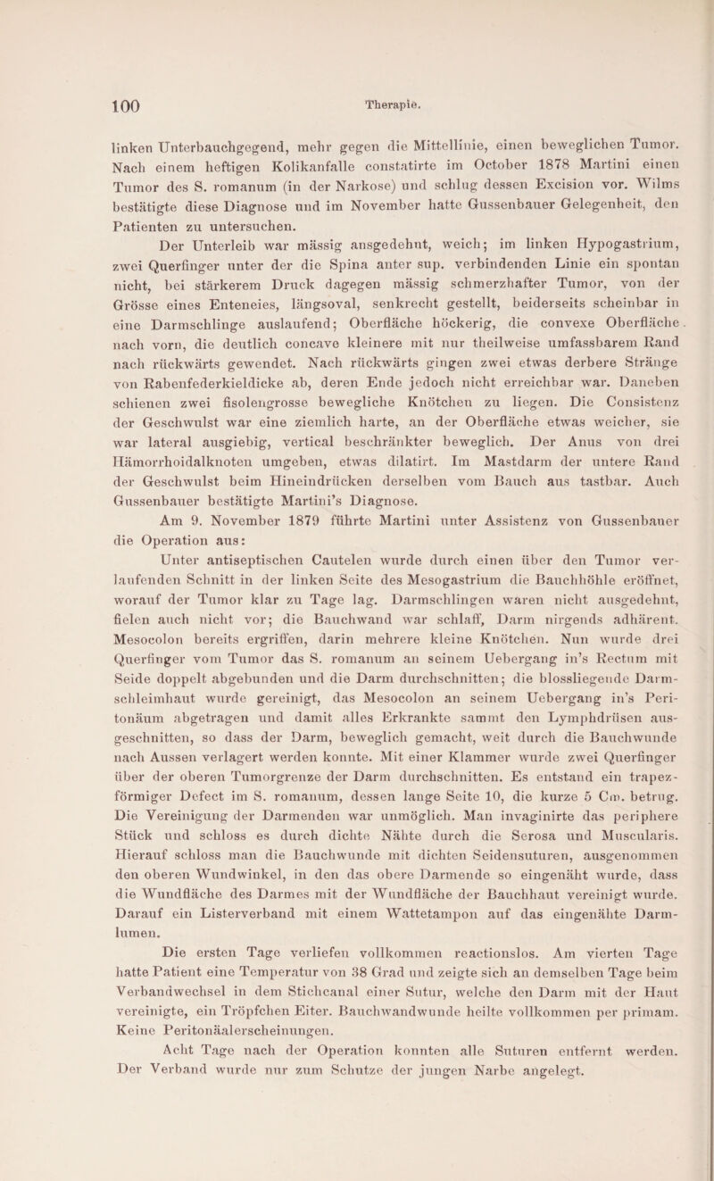 linken Unterbauchgegend, mehr gegen die Mittellinie, einen beweglichen Tumor. Nach einem heftigen Kolikanfalle constatirte im October 1878 Martini einen Tumor des S. romanum (in der Narkose) und schlag dessen Excision vor. Wilms bestätigte diese Diagnose und im November hatte Gussenbauer Gelegenheit, den Patienten zu untersuchen. Der Unterleib war massig ansgedehnt, weich; im linken Hypogastrium, zwei Querfinger unter der die Spina anter sup. verbindenden Linie ein spontan nicht, bei stärkerem Druck dagegen massig schmerzhafter Tumor, von der Grösse eines Enteneies, längsoval, senkrecht gestellt, beiderseits scheinbar in eine Darmschlinge auslaufend; Oberfläche höckerig, die convexe Oberfläche nach vorn, die deutlich concave kleinere mit nur theilweise umfassbarem Rand nach rückwärts gewendet. Nach rückwärts gingen zwei etwas derbere Stränge von Rabenfederkieldicke ab, deren Ende jedoch nicht erreichbar war. Daneben schienen zwei fisolengrosse bewegliche Knötchen zu liegen. Die Consistenz der Geschwulst war eine ziemlich harte, an der Oberfläche etwas weicher, sie war lateral ausgiebig, vertical beschränkter beweglich. Der Anus von drei Hämorrhoidalknoten umgeben, etwas dilatirt. Im Mastdarm der untere Rand der Geschwulst beim Hineindrücken derselben vom Bauch aus tastbar. Auch Gussenbauer bestätigte Martini’s Diagnose. Am 9. November 1879 führte Martini unter Assistenz von Gussenbauer die Operation aus: Unter antiseptischen Cautelen wurde durch einen über den Tumor ver¬ laufenden Schnitt in der linken Seite des Mesogastrium die Bauchhöhle eröffnet, worauf der Tumor klar zu Tage lag. Darmschlingen waren nicht ausgedehnt, fielen auch nicht vor; die Bauchwand war schlaff, Darm nirgends adhärent. Mesocolon bereits ergriffen, darin mehrere kleine Knötchen. Nun wurde drei Querfinger vom Tumor das S. romanum an seinem Uebergang in’s Rectum mit Seide doppelt abgebunden und die Darm durchschnitten; die blossliegende Darm¬ schleimhaut wurde gereinigt, das Mesocolon an seinem Uebergang in’s Peri- tonäum abgetragen und damit alles Erkrankte sammt den Lymphdrüsen aus¬ geschnitten, so dass der Darm, beweglich gemacht, weit durch die Bauchwunde nach Aussen verlagert werden konnte. Mit einer Klammer wurde zwei Querfinger über der oberen Tumorgrenze der Darm durchschnitten. Es entstand ein trapez¬ förmiger Defect im S. romanum, dessen lange Seite 10, die kurze 5 Cm. betrug. Die Vereinigung der Darmenden war unmöglich. Man invaginirte das periphere Stück und schloss es durch dichte Nähte durch die Serosa und Muscularis. Hierauf schloss man die Bauchwunde mit dichten Seidensuturen, ausgenommen den oberen Wundwinkel, in den das obere Darmende so eingenäht wurde, dass die Wundfläche des Darmes mit der Wundfläche der Bauchhaut vereinigt wurde. Darauf ein Listerverband mit einem Wattetampon auf das eingenähte Darm¬ lumen. Die ersten Tage verliefen vollkommen reactionslos. Am vierten Tage hatte Patient eine Temperatur von 38 Grad und zeigte sich an demselben Tage beim Verbandwechsel in dem Stichcanal einer Sutur, welche den Darm mit der Haut vereinigte, ein Tröpfchen Eiter. Bauchwandwunde heilte vollkommen per primam. Keine Peritonäalerscheinungen. Acht Tage nach der Operation konnten alle Suturen entfernt werden. Der Verband wurde nur zum Schutze der jungen Narbe angelegt.