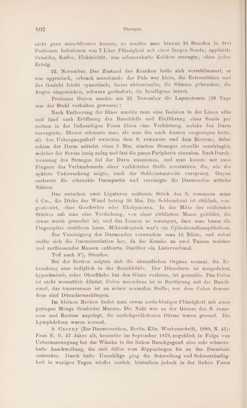 tiicht giinz; aussehliesseti konnte, so in achte man binnen 24 Stunden in drei Portionen Infusionen von 7 Liter Flüssigkeit mit einer langen Sonde; applicirte Drastika, Kaffee, Elektricität, was schmerzhafte Koliken erzeugte, ohne jeden Erfolg. 22. November. Der Zustand des Kranken hatte sich verschlimmert, er war apyretisch, erbrach manchmal; der Puls war klein, die Extremitäten und das Gesicht leicht cyanotisch; facies abdominalis; die Stimme gebrochen, die Augen eingesunken, schwarz gerändert; die Intelligenz intact. Professor Guyon machte am 23. November die Laparotomie (28 Tage war der Stuhl verhalten gewesen) : Nach Entleerung der Blase machte man eine Incision in der Linea alba und fand nach Eröffnung des Bauchfells und Einführung einer Sonde per rectum in der linksseitigen Fossa iliaca eine Verhärtung, welche den Darm verengerte. Diesen erkannte man, als man ihn nach Aussen vorgezogen hatte, als den Uebergangstheil zwischen dem S. romanum und dem Rectum; dabei schien der Darm mittelst eines 3 Mm. starken Stranges circulär constringirt, welcher der Serosa innig anlag und fast die ganze Peripherie einnahm. Nach Durch¬ trennung des Stranges fiel der Darm zusammen, und man konnte mit zwei Fingern das Vorhandensein einer verhärteten Stelle constatiren, die, wie die spätere Untersuchung zeigte, nach der Schleimhautseite vorsprang. Guyon entfernte die erkrankte Darmpartie und vereinigte die Darmenden mittelst Nähten. Das zwischen zwei Ligaturen entfernte Stück des S. romanum mass 6 Cm., die Dicke der Wand betrug 30 Mm. Die Schleimhaut ist röthlich, con- gestionirt, ohne Geschwüre oder Ekcliymosen. In der Mitte des entfernten Stückes sah man eine Verdickung, von einer röthlichen Masse gebildet, die etwas weich granulirt ist, und das Lumen so verengert, dass mau kaum die Fingerspitze einführeu kann. Mikroskoiiisch war’s ein Cylinderzellenepitheliom. Zur Vereinigung der Darmenden verwendete man 16 Nähte, und sofort stellte sich die Darmcirculation her, da der Kranke au zwei Tassen weicher und zerfliessender Massen entleerte. Darüber ein Listerverband. Tod nach 3^2 Stunden. Bei der Section zeigten sich die sämmtlichen Organe normal, die Er¬ krankung sass lediglich in der Bauchhöhle. Der Dünndarm ist ausgedehnt, hyperämisch, seine Oberfläche hat den Glanz verloren, ist granulös. Das Colon ist nicht wesentlich dilatirt. Colon ascendeus ist in Berührung mit der Bauch¬ wand, das transversum ist an seiner normalen Stelle; vor dem Colon descen- dens sind Dünndarmschlingen. Im kleinen Becken findet man etwas serös-blutiger Flüssigkeit mit einer geringen Menge fäcaloider Massen. Die Naht war an der Grenze des S. roma¬ num und Rectum angelegt, die zurückgebliebenen Därme waren gesund. Die Lymphdrüsen waren normal. 9. Czerny (Zur Darmresection, Berlin. Klin. Wochenschrift, 1880, N. 45): Frau E. B. 47 Jahre alt, bemerkte im September 1879, angeblich in Folge von Ueberanstrengung bei der Wäsche in der linken Bauchgegend eine sehr schmerz¬ hafte Anschwellung, die sich diffus vom Rippenbogen bis au das Darmbein erstreckte. Durch kalte Umschläge ging die Schwellung und Schmerzhaftig¬ keit in wenigen Tagen wieder zurück, hinterliess jedoch in der linken Fossa