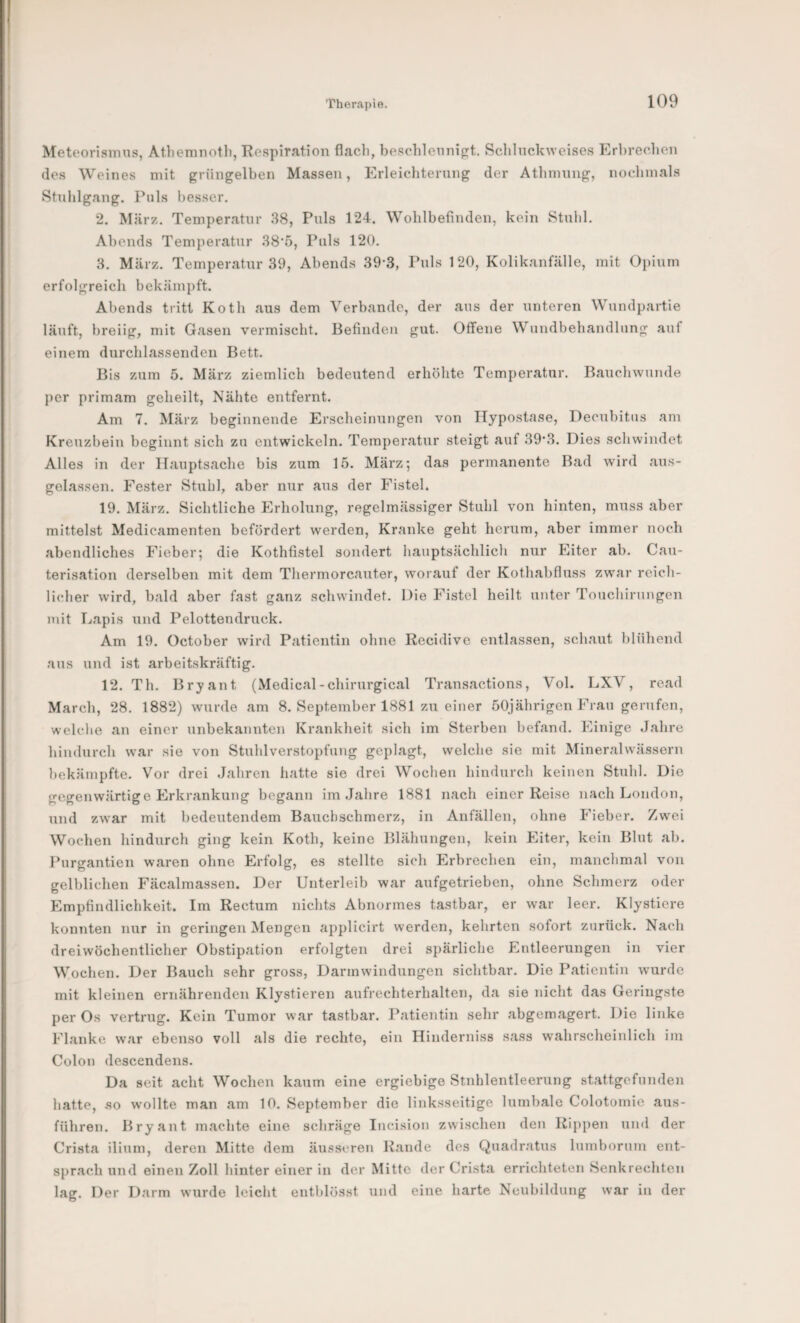 Meteorisinn.s, At.bemnotli, 'Respiration flacli, besohlennifrt. Schlnckweises Erbree.lien (le.s Weines mit grüngelben Massen, Erleicbtening der Atbinnng, nochmals Stnlilgang. Puls besser. 2. März. Temperatur 38, Puls 124. Wohlbefinden, kein Stnlil. Abends Temperatur 38'5, Puls 120. 3. März. Temperatur 39, Abends 39*3, Puls 120, Kolikanfälle, mit Opium erfolgreich bekämpft. Abends tritt Koth aus dem Verbände, der ans der unteren Wnndpartie läuft, breiig, mit Gasen vermischt. Befinden gut. Offene Wundbehandlung auf einem durchlassenden Bett. Bis zum 5. März ziemlich bedeutend erhöhte Temperatur. Bauchwunde per primam geheilt, Nähte entfernt. Am 7. Älärz beginnende Erscheinungen von Hypostase, Decubitus am Kreuzbein beginnt sich zu entwickeln. Temperatur steigt auf 39*3. Dies schwindet Alles in der Hauptsache bis zum 15. März*, das permanente Bad wird aus¬ gelassen. Fester Stuhl, aber nur aus der Fistel. 19. März. Sichtliche Erholung, regelmässiger Stuhl von hinten, muss aber mittelst Medicamenten befördert werden. Kranke geht herum, aber immer noch abendliches Fieber; die Kothfistel sondert hauptsächlich nur Eiter ab. Can- terisation derselben mit dem Thermorcauter, worauf der Kothabfluss zwar reich¬ licher wird, bald aber fast ganz schwindet. Die Fistel heilt unter Touchirungen mit Lapis und Pelottendruck. Am 19. October wird Patientin ohne Recidive entlassen, schaut blühend aus und ist arbeitskräftig. 12. Th. Bryant (Medical-chirurgical Transactions, Vol. LXV, read March, 28. 1882) wurde am 8. September 1881 zu einer 50jährigen Frau gerufen, welche an einer unbekannten Krankheit sich im Sterben befand. Einige Jahre hindurch war sie von Stuhlverstopfung geplagt, welche sie mit Mineralwässern bekämpfte. Vor drei Jahren hatte sie drei Wochen hindurch keinen Stuhl. Die gegenwärtige Erkrankung begann im Jahre 1881 nach einer Reise nach London, und zwar mit bedeutendem Bauchschmerz, in Anfällen, ohne Fieber. Zw^ei Wochen hindurch ging kein Koth, keine Blähungen, kein Eiter, kein Blut ab. Purgantien waren ohne Erfolg, es stellte sich Erbrechen ein, manchmal von gelblichen Fäcalmassen. Der Unterleib war aufgetrieben, ohne Schmerz oder Empfindlichkeit. Im Rectum nichts Abnormes tastbar, er war leer. Klystiere konnten nur in geringen Mengen applicirt werden, kehrten sofort zurück. Nach dreiwöchentlicher Obstipation erfolgten drei spärliche Entleerungen in vier Wochen. Der Bauch sehr gross, Darmwindungen sichtbar. Die Patientin wmrde mit kleinen ernährenden Klysfieren aufrechterhalten, da sie nicht das Geringste per Os vertrug. Kein Tumor war tastbar. Patientin sehr abgemagert. Die linke Flanke war ebenso voll als die rechte, ein Hinderniss sass wahrscheinlich im Colon descendens. Da seit acht Wochen kaum eine ergiebige Stnhlentleerung staftgefunden hatte, so wollte man am 10. September die linksseitige lumbale Colotomie aus¬ führen. Bryant machte eine schräge Incisiou zwischen den Rippen und der Crista ilium, deren Mitte dem äusseren Rande des Quadratus lumborum ent¬ sprach und einen Zoll hinter einer in der Mitte der Crista errichteten Senkrechten lag. Der Darm wurde leicht entblösst und eine harte Neubildung war in der