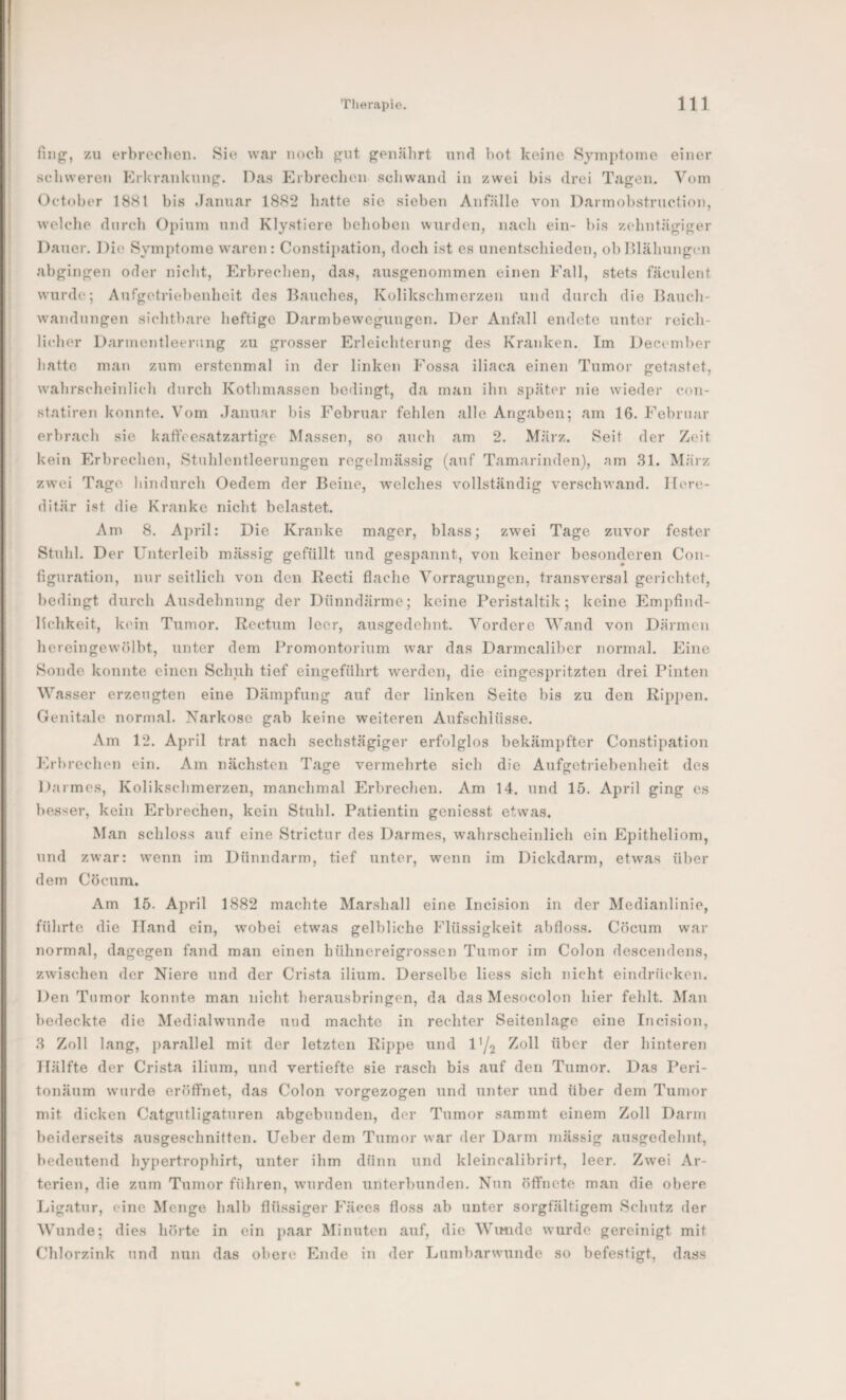 ZU erbreelien. Sie war noch {?ut f^euälirt und hot koinc Symptome einer schweren ErUranknnp. Das l^rbrechcu sdiwand in zwei bis drei Tagen. Vom October 1881 bis .Januar 1882 hatte sie sieben Anfälle von Darmobstrnction, welche durch Opium und Klystiere behoben wurden, nach ein- bis z(dintägiger Dauer. Die Symptome waren: Constij)ation, doch ist es unentschieden, ob lllähungfn abgingen oder nicht, Erbrechen, das, ausgenommen einen P''all, stets fäculent wurde; Aufgetriebenheit des Bauches, Kolikschmerzen und durch die Bauch- w’andungen sichtbare heftige Darmbewegungen. Der Anfall endete unter reich¬ licher Darmentleeriuig zu grosser Erleichterung des Kranken. Im December hatte man zum erstenmal in der linken Fossa iliaca einen Tumor getastet, w’ahrscheinlicli durch Kothmassen bedingt, da man ihn später nie wieder con- statiren konnte. Vom .Januar bis Februar fehlen alle Angaben; am 16. Februar erbrach sie kaffeesatzartige Massen, so auch am 2. März. Seit der Zeit kein Erbrechen, Stuhlentleerungen regelmässig (auf Tamarinden), am .31. März zw'oi Tage hindurch Oedem der Beine, welches vollständig verschwand. Here¬ ditär ist die Kranke nicht belastet. Am 8. April: Die K^ranke mager, blass; zwei Tage zuvor fester Stuhl. Der Unterleib mässig gefüllt und gespannt, von keiner besonderen Con- figuration, nur seitlich von den Kecti flache Vorragungen, transversal gerichtet, bedingt durch Ausdehnung der Dünndärme; keine Peristaltik; keine Jlmpfind- lichkeit, kein Tumor. Rectum leer, ausgedehnt. Vordere Wand von Därmen hereingewölbt, unter dem Promontorium war das Darmcaliber normal. Eine Sonde konnte einen Schuh tief eiiigeführt werden, die eingespritzten drei Pinten Wasser erzeugten eine Dämpfung auf der linken Seite bis zu den Rippen. Genitale normal. Narkose gab keine weiteren Aufschlüsse. Am 12. April trat nach sechstägiger erfolglos bekämpfter Constipation J‘]rbrechen ein. Am nächsten Tage vermehrte sich die Aufgetriebenheit des Darmes, Kolikschmerzen, manchmal Erbrechen. Am 14. und 15. April ging es besser, kein Erbrechen, kein Stuhl. Patientin geniesst etwas. Man schloss auf eine Strictur des Darmes, wahrscheinlich ein Epitheliom, und zwar: wenn im Dünndarm, tief unter, wenn im Dickdarm, etwas über dem Cöcura. Am 15. April 1882 machte Marshall eine Incision in der Medianlinie, führte die Hand ein, wobei etwas gelbliche Flüssigkeit abfloss. Cöeum war normal, dagegen fand man einen hühnereigrossen Tumor im Colon descendens, zwischen der Niere und der Crista ilium. Derselbe Hess sich nicht eindrücken. Den Tnmor konnte man nicht herausbringen, da das Mesocolon hier fehlt. AJan bedeckte die Medialwunde und machte in rechter Seitenlage eine Incision, 3 Zoll lang, parallel mit der letzten Rippe und /^oll über der hinteren Hälfte der Crista ilium, und vertiefte sie rasch bis auf den Tumor. Das Peri- tonäum wurde eröffnet, das Colon vorgezogen und unter und über dem Tumor mit dicken Catgutligaturen abgebunden, der Tumor sammt einem Zoll Darm beiderseits ausgeschnitten. Ueber dem Tumor war der Darm mässig ausgedehnt, bedeutend hypertrophirt, unter ihm dünn und kleincalibrirt, leer. Zwei Ar¬ terien, die zum Tumor führen, wurden unterbunden. Nun öffnete man die obere Ligatur, eine Menge halb flüssiger Fäces floss ab unter sorgfältigem Schutz der Wunde; dies hönte in ein paar Minuten auf, die Wunde wurde gereinigt mit Chlorzink und nun das obere Ende in der Lumbarwunde so befestigt, dass