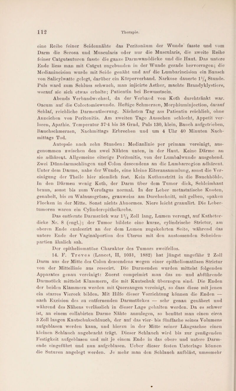 eine Reihe feiner Seidennähte das Peritonänm der Wunde fasste und vom Darm die Serosa und Muscularis oder nur die Muscularis, die zweite Reihe feiner Catgutsuturen fasste die ganze Darmwanddicke und die Haut. Das untere Ende Hess man mit Catgut zugehunden in der Wunde gerade hervorragen; die Medianincision wurde mit Seide genäht und auf die Lumbarinci.sion ein Bausch von Salicylwatte gelegt, darüber ein Körperverband. Narkose dauerte Stunde. Puls ward zum Schluss schwach, man injicirte Aether, machte Brandyklystiere, worauf sie sich etwas erholte; Patientin bei Bewusstsein. Abends Verbandwechsel, da der Verband von Koth durchtränkt war. Oacnm auf die Colcctomiewunde. Heftige Schmerzen, Morphiuminjection, darauf Schlaf, reichliche Darmentleerung. Nächsten Tag ass Patientin reichlich, ohne Anzeichen von Peritonitis. Am zweiten Tage Aussehen schlecht, Appetit ver¬ loren, Apathie. Temperatur 37-4 bis 38 Grad, Puls 130, klein, Bauch anfgetrieben, Bauchschmerzen, Nachmittags Erbrechen und um 4 Uhr 40 Minuten Nach¬ mittags Tod. Autopsie nach zehn Stunden: Medianlinie per primam vereinigt, aus¬ genommen zwischen den zwei Nähten unten, in der Haut. Keine Därme an sie adhärent. Allgemeine eiterige Peritonitis, von der Lumbalwunde ausgehend. Zwei Dünndarmschlingen und Colon descendens an die Lumbarregion adhärent. Unter dem Darme, nahe der Wunde, eine kleine Eiteransammlung, sonst die Ver- eiuigirng der Theile hier ziemlich fest. Kein Kothaustritt in die Bauchhöhle. In den Därmen wenig Koth, der Darm über dem Tumor dick, Schleimhaut braun, sonst bis zum Verofagus normal. In der Leber metastatische Knoten, genabelt, bis zu Walnussgrösse, grauweiss am Durchschnitt, mit gelben, opaken Flecken in der Mitte. Sonst nichts Abnormes. Niere leicht granulirt. Die Leber- tmnoren waren ein Cylinderopithelkrebs. Das entfernte Darmstück war IY4 Zoll lang, Lumen verengt, auf Katheter¬ dicke Nr. 8 (engl.); der Tumor bildete eine kurze, cylindrische Strictur, am oberen Ende exulcerirt an der dem Lumen zugekehrten Seite, während das untere Ende der Vaginalportion des Uterus mit den anstossenden Scheiden¬ partien ähnlich sah. Der epitheliomatöse Charakter des Tumors zweifellos. 14. F. Treves (Lancet, H, 1031, 1882) hat jüngst ungefähr 2 Zoll Darm aus der Mitte des Colon descendens wegen einer epitheliomatösen Strictur von der Mittellinie aus resecirt. Die Darmenden wurden mittelst folgenden Apparates genau vereinigt: Zuerst comprimirt man das zu- und abführende Darmstück mittelst Klammern, die mit Kautschuk überzogen sind. Die Enden der beiden Klammern werden mit Querzangen vereinigt, so dass diese mit jenen ein starres Viereck bilden. Mit Hilfe dieser Vorrichtung können die Enden — nach Excision des zu entfernenden Darmstückes — sehr genau genähert und während des Nähens verlässlich in dieser Lage gehalten werden. Da es schwer ist, an einem collabirten Darme Nähte anzulegen, so benützt man einen circa 3 Zoll langen Kautschukschlauch, der auf das vier- bis fünffache seines Volumens aufgeblasen werden kann, und hierzu in der Mitte seiner Längsachse einen kleinen Schlauch angebracht trägt. Dieser Schlauch wird bis zur genügenden Festigkeit aufgeblasen und mit je einem Ende in das obere und untere Darm¬ ende eingeführt und nun aufgeblasen. Ueber dieser festen Unterlage können die Suturen angelegt werden. Je mehr man den Schlauch aufbläst, umsomehr