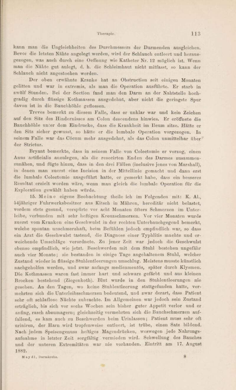 kann man die Ungleichheiten des Durchmessers der Darmenden ausgleichen. Bevoi die letzten Nähte angelegt werden, wird der Schlauch entleert und heraus¬ gezogen, was auch durch eine Oeft’nung wie Katheter Nr. 12 möglich ist. Wenn mau die Nähte gut anlegt, d. h. die Schleimhaut nicht mitfasst, so kann der Schlauch nicht angestochen werden. Der oben erwähnte Kranke hat an Obstruction seit einigen Monaten gelitten und war in extremis, als man die Operation ausführte. Er starb in zwölf Stunden. Hei der Section fand man den Darm an der Nahtstelle hoch¬ gradig durch flüssige Kothmassen ausgedehnt, aber nicht die geringste Spur davon ist in die Bauchhöhle geflossen. Treves bemerkt zu diesem Falle, dass er unklar war und kein Zeichen auf den Sitz des Ilindernisses am Colon descondens hinwies. Er eröflTnete die Bauchhöhle uur.er dem Eindrücke, dass die Krankheit im Ileum sitze. Hätte er den Sitz sicher gewusst, so hätte er die lumbale Operation vorgezogen. In seinem Falle war das Cöcum mehr ausgedehnt, als das Colon unmittelbar über' der Strictur. Bryant bemerkte, dass in seinem Falle von Colectomie er vorzog, einen Anus artificialis anzulegen, als die resecirten Enden des Darmes zusamraen- zunähen, und fügte hinzu, dass in den drei Fällen (inclusive jenes von Marshall), in denen man zuerst eine Incision in der Mittellinie gemacht und dann erst die lumbale Colectomie ausgeführt hatte, er gemerkt habe, dass ein besseres Resultat erzielt worden wäre, wenn man gleich die lumbale Operation für die Exploration gewählt haben würde. 15. Meine eigene Beobachtung theile ich im Folgenden mit: K. Al., 54jähriger Ihihrwerksbesitzer aus Kitsch in Mähren, hereditär nicht belastet, vordem stets gesund, versirürte vor acht Monaten öfters Schmerzen im Unter¬ leibe, verbunden mit sehr heftigen Kreuzschmerzen. Vor vier Monaten wurde zuerst vom Kranken eine Geschwulst in der rechten Unterbauchgegend bemerkt, welche spontan unschmerzhaft, beim Befühlen jedoch empfindlich war, so dass ein Arzt die Geschwulst tastend, die Diagnose einer Typhlitis machte und er¬ weichende Umschläge verordnete. Zu jener Zeit war jedoch die Geschwulst ebenso empfindlich, wie jetzt. Beschwerden mit dem Stuhl bestehen ungefähr auch vier Monate; sie bestanden in einige Tage angehaltenem Stuhl, welcher Zustand wieder in flüssige Stuhlentleerungen uraschlug. Meistens musste künstlich nachgeholfen werden, und zwar anfangs medicamentös, später durch Klysmen. Die Kothmassen waren fast immer hart und schwarz gefärbt und aus kleinen Brocken bestehend (Ziegenkoth). Blut wurde in den Stuhlentleerungen nie gesehen. An den Tagen, wo keine Stuhlentleerung stattgefunden hatte, ver¬ mehrten sich die Unterleibsschmerzen bedeutend, und zwar derart, dass Patient sehr oft schlaflose Nächte zubrachte. Im Allgemeinen war jedoch sein Zustand erträglich, bis sich vor sechs Wochen sein bisher guter Appetit verlor und er anfing, rasch abzumagern; gleichzeitig vermehrten sich die Bauchschmerzen auf¬ fallend, es kam auch zu Beschwerden beim Urinlassen; Patient muss sehr oft uriniren, der Harn wird tropfenweise entleert, ist trübe, einen Satz bildend. Nach jedem Speisengenuss heftiges Magendrücken, w'eswegen jede Nahrungs- aufnabme in letzter Zeit sorgfältig vermieden wird. Schwellung des Bauches und der unteren Extremitäten war nie vorhanden. Eintritt am 17. August 1882. Majdl, Darmkrebs. 8