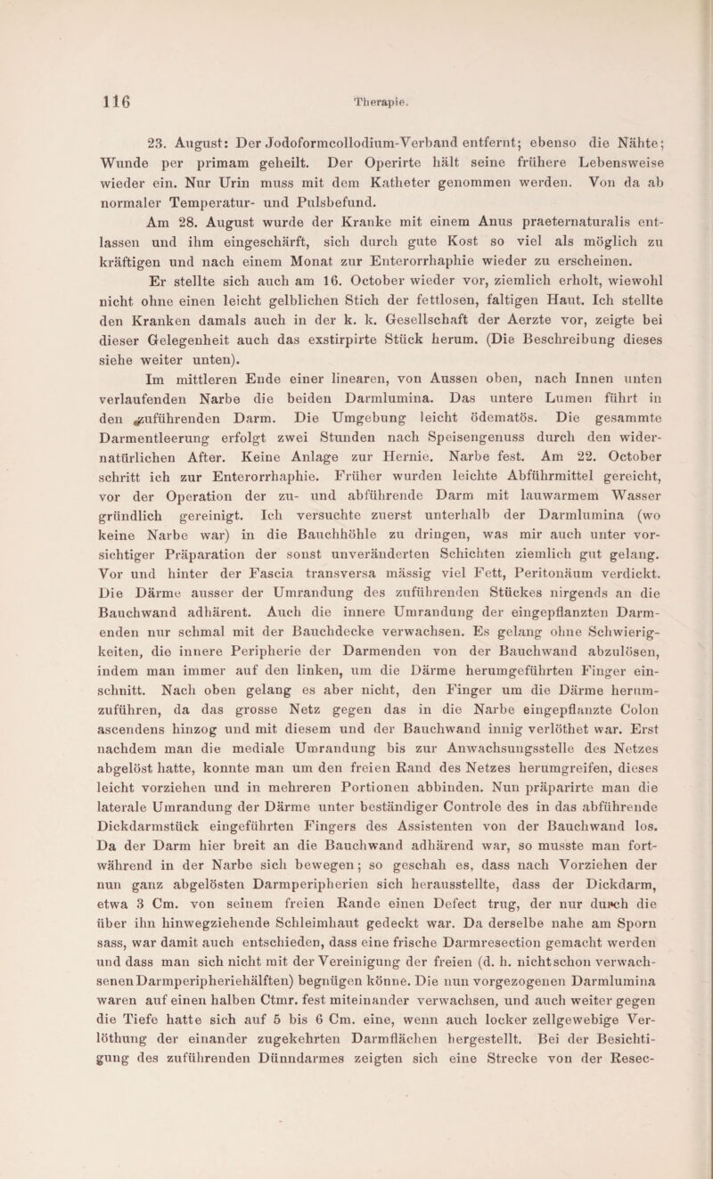 23. August; Der Jodoformcollodiiim-Verband entfernt; ebenso die Nähte; Wunde per primam geheilt. Der Operirte hält seine frühere Lebensweise wieder ein. Nur Urin muss mit dem Katheter genommen werden. Von da ab normaler Temperatur- und Pulsbefund. Am 28. August wurde der Kranke mit einem Anus praeternaturalis ent¬ lassen und ihm eingeschärft, sich durch gute Kost so viel als möglich zu kräftigen und nach einem Monat zur Enterorrhaphie wieder zu erscheinen. Er stellte sich auch am 16. October wieder vor, ziemlich erholt, wiewohl nicht ohne einen leicht gelblichen Stich der fettlosen, faltigen Haut. Ich stellte den Kranken damals auch in der k. k. Gesellschaft der Aerzte vor, zeigte bei dieser Gelegenheit auch das exstirpirte Stück herum. (Die Beschreibung dieses siehe weiter unten). Im mittleren Ende einer linearen, von Aussen oben, nach Innen unten verlaufenden Narbe die beiden Darmlumina. Das untere Lumen führt in den ^uführenden Darm. Die Umgebung leicht ödematös. Die gesammte Darmentleerung erfolgt zwei Stunden nach Speisengenuss durch den wider¬ natürlichen After. Keine Anlage zur Hernie. Narbe fest. Am 22. October schritt ich zur Enterorrhaphie. Früher wurden leichte Abführmittel gereicht, vor der Operation der zu- und abführende Darm mit lauwarmem Wasser gründlich gereinigt. Ich versuchte zuerst unterhalb der Darmlumina (wo keine Narbe war) in die Bauchhöhle zu dringen, was mir auch unter vor¬ sichtiger Präparation der sonst unveränderten Schichten ziemlich gut gelang. Vor und hinter der Fascia transversa mässig viel Fett, Peritonäum verdickt. Die Därme ansser der Umrandung des zuführenden Stückes nirgends an die Bauchwand adhärent. Auch die innere Umrandung der eingepflanzten Darm¬ enden nur schmal mit der Bauchdecke verwachsen. Es gelang ohne Schwierig¬ keiten, die innere Peripherie der Darmenden von der Bauchwand abzulösen, indem man immer auf den linken, um die Därme herumgeführten Finger ein- schnitt. Nach oben gelang es aber nicht, den Finger um die Därme herura- zuführen, da das grosse Netz gegen das in die Narbe eingepflanzte Colon ascendens hinzog und mit diesem und der Bauchwand innig verlöthet war. Erst nachdem man die mediale Umrandung bis zur Anwachsungsstelle des Netzes abgelöst hatte, konnte man um den freien Rand des Netzes herumgreifen, dieses leicht vorziehen und in mehreren Portionen abbinden. Nun präparirte man die laterale Umrandung der Därme unter beständiger Controle des in das abführende Dickdarmstück eingeführten Fingers des Assistenten von der Bauchwand los. Da der Darm hier breit an die Bauchwand adhärend war, so musste man fort¬ während in der Narbe sich bewegen; so geschah es, dass nach Vorziehen der nun ganz abgelösten Darmperipherien sich herausstellte, dass der Dickdarm, etwa 3 Cm. von seinem freien Rande einen Defect trug, der nur dui»ch die über ihn hinwegziehende Schleimhaut gedeckt war. Da derselbe nahe am Sporn sass, war damit auch entschieden, dass eine frische Darmresection gemacht werden und dass man sich nicht mit der Vereinigung der freien (d. h. nichtschon verwach¬ senen Darmperipheriehälften) begnügen könne. Die nun vorgezogenen Darmlumina waren auf einen halben Ctmr. fest miteinander verwachsen, und auch weiter gegen die Tiefe hatte sich auf 5 bis 6 Cm. eine, wenn auch locker zellgewebige Ver- löthung der einander zugekehrten Darmflächen hergestellt. Bei der Besichti¬ gung des zuführenden Dünndarmes zeigten sich eine Strecke von der Resec-