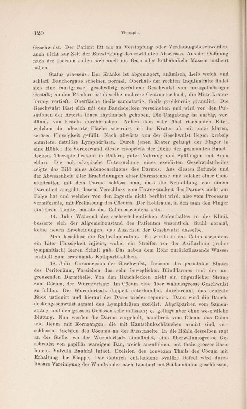 Geschwulst. Der Patient litt nie an Verstopfung oder Verdauungsbeschwerden, auch nicht zur Zeit der Entwicklung des erwähnten Abscesses. Aus der Oeffnung nach der Incision sollen sich auch nie Gase oder kothähnliche Massen entleert haben. Status praesens: Der Kranke ist abgemagert, anämisch, Leib weich und schlaff. Bauchorgane scheinen normal. Oberhalb der rechten Inquinalfalte findet sich eine faustgrosse, geschwürig zerfallene Geschwulst von unregelmässiger Gestalt; an den Bändern ist dieselbe mehrere Centimeter hoch, die Mitte krater¬ förmig vertieft. Oberfläche theils sammtartig, theils grobkörnig granulirt. Die Geschwulst lässt sich mit den Bauchdecken verschieben und wird von den Pul¬ sationen der Arteria iliaca rhythmisch gehoben. Die Umgebung ist narbig, ver¬ dünnt, von Fisteln durchbrochen. Neben dem sehr übel riechenden Eiter, welchen die ulcerirte Fläche secernirt, ist der Krater oft mit einer klaren, serösen Flüssigkeit gefüllt. Nach abwärts von der Geschwulst liegen krebsig entartete, fistulöse Lymphdrüsen. Durch jenen Krater gelangt der Finger in eine Höhle; die Vorder wand dieser entspricht der Dicke der gesammten Bauch¬ decken. Therapie bestand in Bädern, guter Nahrung und Spülungen mit Aqua chlori. Die mikroskopische Untersuchung eines excidirten Geschwulsttheiles zeigte das Bild eines Adenocarcinoms des Darmes. Aus diesem Befunde und der Abwesenheit aller Erscheinungen einer Darmstenose und solcher einer Com- munication mit dem Darme schloss man, dass die Neubildung von einem Darmtheil ausgeht, dessen Verschluss eine Unwegsamkeit des Darmes nicht zur Folge hat und welcher von den Ingestis nicht berührt wird, also vom Processus vermiformis, mit Freilassung des Cöcums. Der Hohlraum, in den man den Finger einführen konnte, musste das Colon ascendens sein. 14. Juli: Während des sechswöchentlicheii Aufenthaltes in der Klinik besserte sich der Allgemeiuzustand des Patienten wesentlich. Stuhl normal, keine neuen Erscheinungen, das Aussehen der Geschwulst dasselbe. Mau beschloss die Radicaloperation. Es wurde in das Colon ascendens ein Liter Flüssigkeit injicirt, wobei ein Streifen vor der Axillarlinie (früher tympanitisch) leeren Schall gab. Das neben dem Rohr zurückfliessende Wasser enthielt zum erstenmale Kothpartikelchen. 18. Juli: Circumcision der Geschwulst, Incision des parietalen Blattes des Peritonäum, Vorziehen des sehr beweglichen Blinddarmes und der an¬ grenzenden Darmtheile. Von den Bauchdecken zieht ein fingerdicker Strang zum Cöcum, der Wurmfortsatz. Im Cöcum eine über walnussgrosse Geschwulst zu fühlen. Der Wurmfortsatz doppelt unterbunden, durchtrennt, das centrale Ende ustionirt und hierauf der Darm wieder reponirt. Dann wird die Bauch¬ deckengeschwulst sammt den Lymphdrüsen excidirt. Abpräpariren vom Samen¬ strang, und den grossen Gefässen sehr mühsam; es gelingt aber ohne wesentliche Blutung. Nun werden die Därme vorgeholt, handbreit vom Cöcum das Colon und Ileum mit Kornzangen, die mit Kautschukschläuchen armirt sind, ver¬ schlossen. Incision des Cöcums an der Aussenseite. In die Höhle desselben ragt an der Stelle, wo der Wurmfortsatz einmündet, eine überwalnussgrosse Ge¬ schwulst von papillär warzigem Bau, weich anzufühlen, mit thalergrosser Basis hinein. Valvula Bauhini intact. Excision des convexen Theils des Cöcum mit Erhaltung der Klappe. Der dadurch entstandene ovaläre Defect wird durch lineare Vereinigung der Wundränder nach Lembert mit Seidennähten geschlossen.