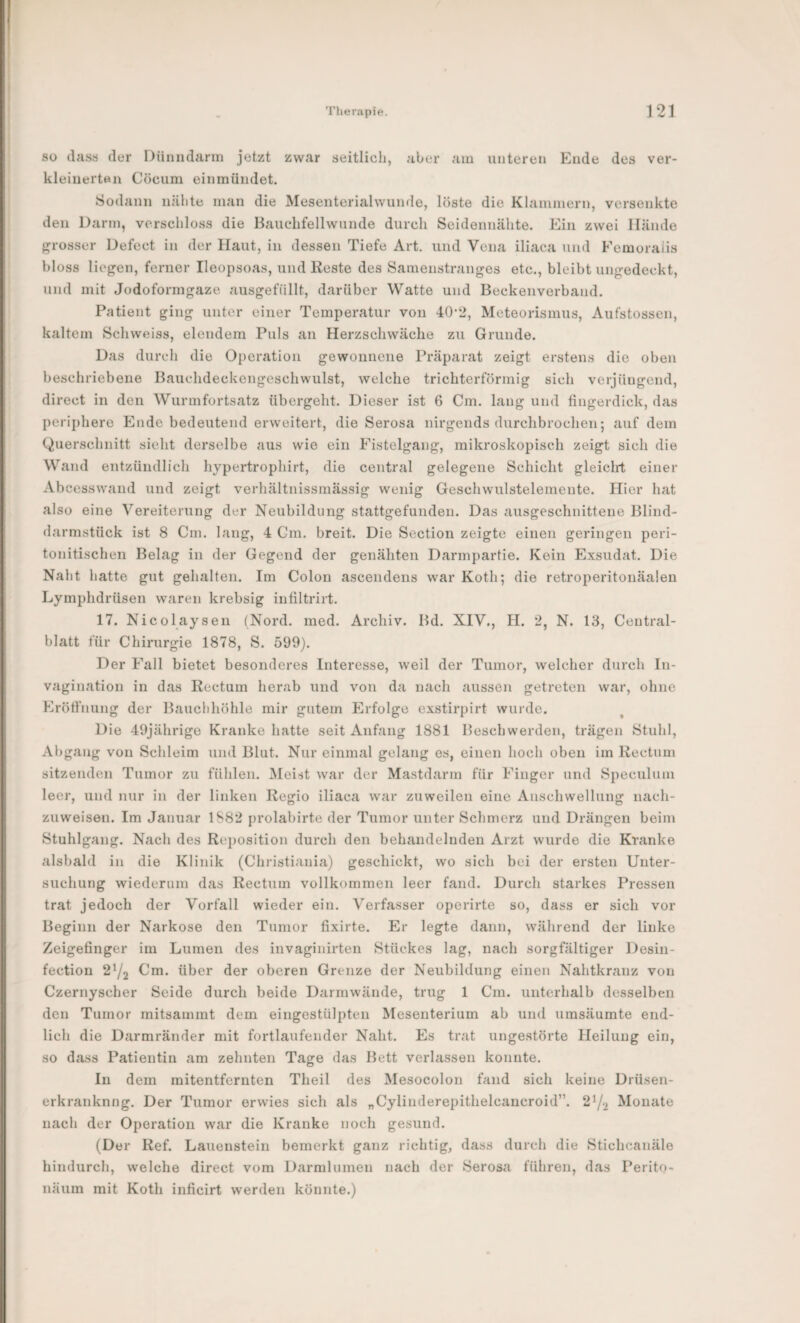 so (lass der Dünndarm jetzt zwar seitlich, aber am unteren Ende des ver- kleiiierten Cöcum einmündet. Sodann nähte man die Mesenterialwunde, löste die Klammern, versenkte den Di irm, verschl(3ss die Bauchfellwunde durch Seidennähte. Ein zwei Hände grosser Defect in der Haut, in dessen Tiefe Art. und Vena iliaca und Femoralis bloss liegen, ferner Ileopsoas, und Reste des Samenstranges etc., bleibt ungedeckt, und mit Jodoformgaze ausgefüllt, darüber Watte und Beckenverband. Patient ging unter einer Temperatur von 40-2, Meteorismus, Aufstossen, kaltem Schweiss, elendem Puls an Herzschwäche zu Grunde. Das durch die Operation gewonnene Präparat zeigt erstens die oben beschriebene Bauchdeckengeschwulst, welche trichterförmig sich verjüngend, direct in den Wurmfortsatz übergeht. Dieser ist 6 Cm. lang und fingerdick, das periphere Ende bedeutend erweitert, die Serosa nirgends durclibrochen; auf dem Querschnitt sieht derselbe aus wie ein Fistelgang, mikroskopisch zeigt sich die Wand entzündlich hypertrophirt, die central gelegene Schicht gleicht einer Ab cesswand und zeigt verhältnissmässig wenig Geschwulstelemente. Hier hat also eine Vereiternng der Neubildung stattgefunden. Das ausgeschnittene Blind¬ darmstück ist 8 Cm. lang, 4 Cm. breit. Die Section zeigte einen geringen peri- tonitischen Belag in der Gegend der genäliten Darmpartie. Kein Exsudat. Die Naht hatte gut gehalten. Im Colon ascendens war Koth; die retroperitonäalen Lymphdrüsen waren krebsig infiltrirt. 17. Nicolaysen (Nord. med. Archiv. Bd. XIV., H. 2, N. 13, Central¬ blatt für Chirurgie 1878, S. 599). Der Fall bietet besonderes Interesse, weil der Tumor, welcher durch In- vagination in das Rectum herab und von da nach aussen getreten war, ohne Eröffnung der Bauchhöhle mir gutem Erfolge exstirpirt wurde. Die 49jährige Kranke hatte seit Anfang 1881 Beschwerden, trägen Stuhl, Abgang von Schleim und Blut. Nur einmal gelang es, einen hoch oben im Rectum sitzenden Tumor zu fühlen. Meist war der Mastdarm für Finger und Speculuin leer, und nur in der linken Regio iliaca war zuweilen eine Anschwellung nach¬ zuweisen. Im Januar 1S82 {)rolabirte der Tumor unter Schmerz und Drängen beim Stuhlgang. Nach des Reposition durch den behandelnden Arzt wurde die Kranke alsbald in die Klinik (Christiania) geschickt, wo sich bei der ersten Unter¬ suchung wiederum das Rectum vollkommen leer fand. Durch starkes Pressen trat jedoch der Vorfall wieder ein. Verfasser operirte so, dass er sich vor Beginn der Narkose den Tumor fixirte. Er legte dann, während der linke Zeigefinger im Lumen des invaginirten Stückes lag, nach sorgfältiger Desin- fection 2^2 Cm. über der oberen Grenze der Neubildung einen Nahtkranz von Czernyscher Seide durch beide Darmwände, trug 1 Cm. unterhalb desselben den Tumor mitsammt dem eingestülpten Mesenterium ab und umsäumte end¬ lich die Darmränder mit fortlaufender Naht. Es trat ungestörte Heilung ein, so dass Patientin am zehnten Tage das Bett verlassen konnte. In dem mitentfernten Theil des Mesocolon fand sich keine Drüsen- erkranknng. Der Tumor erwies sich als „Cylinderepithelcancroid”. 2^/2 Monate nach der Operation war die Kranke noch gesund. (Der Ref. Lauenstein bemerkt ganz richtig, dass durch die Stichcanäle hindurch, welche direct vom Darmlumen nach der Serosa führen, das Perito- näum mit Koth inficirt werden könnte.)