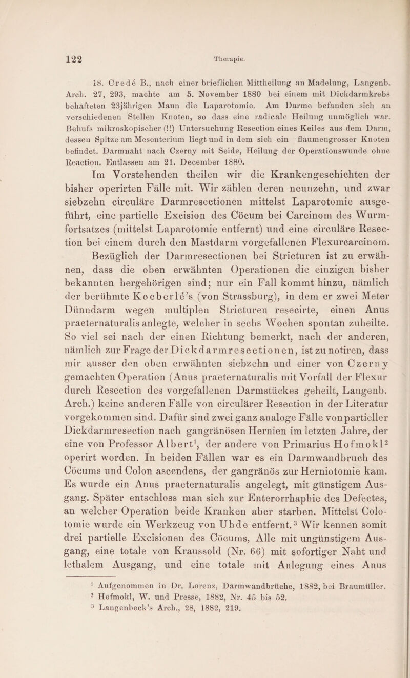 18. Credü B., uach einer brieflichen Mittheilung an Madelung, Langenb. Arch, 27, 293, machte am 5. November 1880 bei einem mit Dickdarmkrebs behafteten 23jährigen Mann die Laparotomie. Am Darme befanden sich an verschiedenen Stellen Knoten, so dass eine radicale Heilung unmöglich war. Behufs mikroskopischer (!!) Untersuchung Resection eines Keiles aus dem Darm, dessen Spitze am Mesenterium liegt und in dem sich ein flaumengrosser Knoten befindet. Darmnaht nach Czerny mit Seide, Heilung der Operationswunde ohne Reaction. Entlassen am 21. December 1880. Im Vorstehenden theilen wir die Krankengeschichten der bisher operirten Fälle mit. Wir zählen deren neunzehn, und zwar siebzehn circuläre Darmresectionen mittelst Laparotomie ausge¬ führt, eine partielle Excision des Cöcum bei Carcinom des Wurm¬ fortsatzes (mittelst Laparotomie entfernt) und eine circuläre Resec¬ tion bei einem durch den Mastdarm vorgefallenen Flexurcarcinom. Bezüglich der Darmresectionen bei Stricturen ist zu erwäh¬ nen, dass die oben erwähnten Operationen die einzigen bisher bekannten hergehörigen sind; nur ein Fall kommt hinzu, nämlich der berühmte Koeberle’s (von Strassburg), in dem er zwei Meter Dünndarm wegen multiplen Stricturen resecirte, einen Anus praeternaturalis anlegte, welcher in sechs Wochen spontan zuheilte. So viel sei nach der einen Richtung bemerkt, nach der anderen, nämlich zur Frage der Dickdarmresectionen, ist zu notiren, dass mir ausser den oben erwähnten siebzehn und einer von Czerny gemachten Operation (Anus praeternaturalis mit Vorfall der Flexur durch Resection des vorgefallenen Darmstückes geheilt, Langenb. Arch.) keine anderen Fälle von circulärer Resection in der Literatur vorgekommen sind. Dafür sind zwei ganz analoge Fälle von partieller Dickdarmresection nach gangränösen Hernien im letzten Jahre, der eine von Professor Albert^, der andere von Primarius HofmokP operirt worden. In beiden Fällen war es ein Darmwandbruch des Cöcums und Colon ascendens, der gangränös zur Herniotomie kam. Es wurde ein Anus praeternaturalis angelegt, mit günstigem Aus¬ gang. Später entschloss man sich zur Enterorrhaphie des Defectes, an welcher Operation beide Kranken aber starben. Mittelst Colo- tomie wurde ein Werkzeug von Uh de entfernt. ^ Wir kennen somit drei partielle Excisionen des Cöcums, Alle mit ungünstigem Aus¬ gang, eine totale von Kraussold (Nr. 66) mit sofortiger Naht und lethalem Ausgang, und eine totale mit Anlegung eines Anus 1 Aufgenommen in Dr. Lorenz, Darmwandbrüche, 1882, bei Braumüller. 2 Hofmokl, W. und Presse, 1882, Nr. 45 bis 52. 3 Langenbeck’s Arch., 28, 1882, 219.