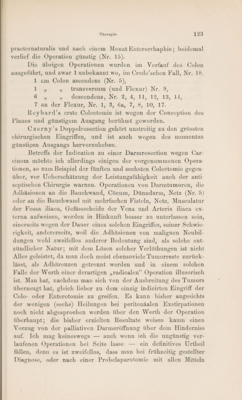 praeteniaturalia und nacli einem Monat Enterorrliaphie; beidemal verlief die Operation günstig (Nr. 15). Die übrigen Operationen wurden im Verfauf des Colon ausgefübrt, und zwar 1 unbekannt wo, im Crede’seben Fall, Nr. 18. 1 am Colon ascendens (Nr. 5), 1 „ „ transversum (und Flexur) Nr. 9, 6 „ „ descendens, Nr. 2, 4, 11, 12, 13, 11, 7 an der Flexur, Nr. 1, 3, Ga, 7, 8, 10, 17. Keybard’s erste Colectomie ist wegen der Conce})tion des Flaues und günstigem Ausgang berühmt geworden. Czerny’s Doppelresection gebürt unstreitig zu den grössten chirurgischen Eingriffen, und ist auch wegen des momentan günstigen Ausgangs hervorzuheben. Betreffs der Indication zu einer Darmresection wegen Car- cinom möchte ich allerdings einigen der vorgenommenen Opera¬ tionen, so zum Beispiel der fünften und sechsten Colectomie gegen¬ über, vor Ueberschätzung der Leistungsfähigkeit auch der anti- se])tischen Chirurgie warnen. Operationen von Darmtumoren, die Adhäsionen an die Bauchwand, Cöcum, Dünndarm, Netz (Nr. 5) oder an die Bauchwand mit mehrfachen Fisteln, Netz, ^lusculatur der Fossa iliaca, Gefässscheide der Vena und Arteria iliaca ex¬ terna aufweisen, werden in Hinkunft besser zu unterlassen sein, einerseits wegen der Dauer eines solchen Eingriffes, seiner Schwie¬ rigkeit, andererseits, weil die Adhäsionen von malignen Neubil¬ dungen wohl zweifellos anderer Bedeutung sind, als solche ent¬ zündlicher Natur; mit dem Lösen solcher Verlöthungen ist nicht Alles geleistet, da man doch meist ebensoviele Tumorreste zurück¬ lässt, als Adhärenzen getrennt werden und in einem solchen Falle der Werth einer derartigen „radicalen” Operation illusorisch ist. Man hat, nachdem man sich von der Ausbreitung des Tumors überzeugt hat, gleich lieber zu dem einzig indicirten Eingriff der Colo- oder Enterotomie zu greifen. Es kann bisher angesichts der wenigen (sechs) Heilungen bei peritonäalen Exstirpationen noch nicht abgesprochen werden über den Werth der Operation überhaupt; die bisher erzielten Resultate weisen kaum einen Vorzug von der palliativen Darmeröffnung über dem Hinderniss auf. Ich mag keineswegs — auch wenn ich die ungünstig ver¬ laufenen Operationen bei Seite lasse — ein definitives Urtheil fällen, denn es ist zweifellos, dass man bei frühzeitig gestellter T^iagnose, oder nach einer Probelaparotomie mit allen Mitteln