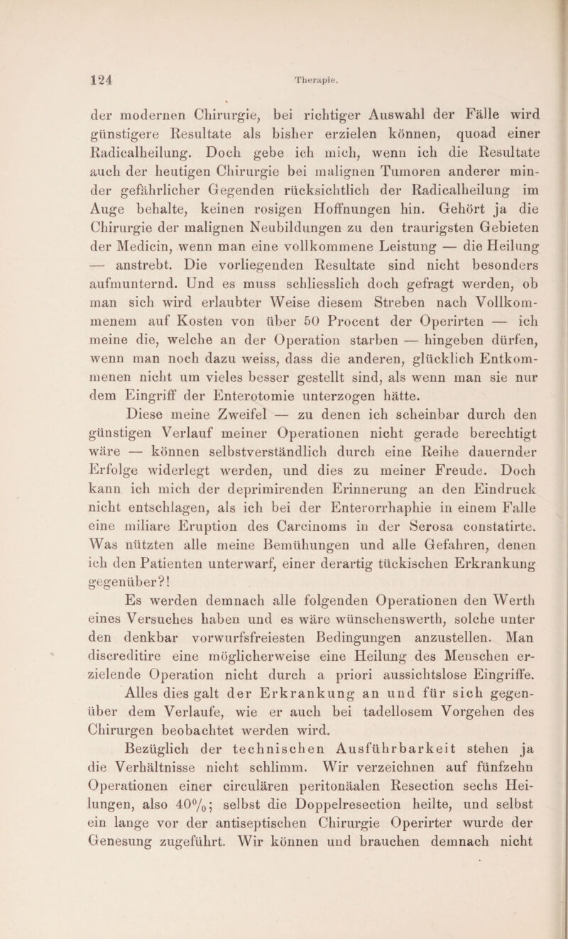 der modernen Chirurgie, bei richtiger Auswahl der Fälle wird günstigere Resultate als bisher erzielen können, quoad einer Radicalheilung. Doch gebe ich mich, wenn ich die Resultate auch der heutigen Chirurgie bei malignen Tumoren anderer min¬ der gefährlicher Gegenden rücksichtlich der Radicalheilung im Auge behalte, keinen rosigen Hoffnungen hin. Gehört ja die Chirurgie der malignen Neubildungen zu den traurigsten Gebieten der Medicin, wenn man eine vollkommene Leistung — die Heilung — anstrebt. Die vorliegenden Resultate sind nicht besonders aufmunternd. Und es muss schliesslich doch gefragt werden, ob man sich wird erlaubter Weise diesem Streben nach Vollkom¬ menem auf Kosten von über 50 Procent der Operirten — ich meine die, welche an der Operation starben — hingeben dürfen, wenn man noch dazu weiss, dass die anderen, glücklich Entkom¬ menen nicht um vieles besser gestellt sind, als wenn man sie nur dem Eingriff der Enterotomie unterzogen hätte. Diese meine Zweifel — zu denen ich scheinbar durch den günstigen Verlauf meiner Operationen nicht gerade berechtigt wäre — können selbstverständlich durch eine Reihe dauernder Erfolge widerlegt werden, und dies zu meiner Freude. Doch kann ich mich der deprimirenden Erinnerung an den Eindruck nicht entschlagen, als ich bei der Enterorrhaphie in einem Falle eine miliare Eruption des Carcinoms in der Serosa constatirte. Was nützten alle meine Bemühungen und alle Gefahren, denen ich den Patienten unterwarf, einer derartig tückischen Erkrankung gegenüber?! Es werden demnach alle folgenden Operationen den Werth eines Versuches haben und es wäre wünschenswerth, solche unter den denkbar vorwurfsfreiesten Bedingungen anzustellen. Man discreditire eine möglicherweise eine Heilung des Menschen er¬ zielende Operation nicht durch a priori aussichtslose Eingriffe. Alles dies galt der Erkrankung an und für sich gegen¬ über dem Verlaufe, wie er auch bei tadellosem Vorgehen des Chirurgen beobachtet werden wird. Bezüglich der technischen Ausführbarkeit stehen ja die Verhältnisse nicht schlimm. Wir verzeichnen auf fünfzehn Operationen einer circulären peritonäalen Resection sechs Hei¬ lungen, also 40^0 5 selbst die Doppelresection heilte, und selbst ein lange vor der antiseptischen Chirurgie Operirter wurde der Genesung zugeführt. Wir können und brauchen demnach nicht