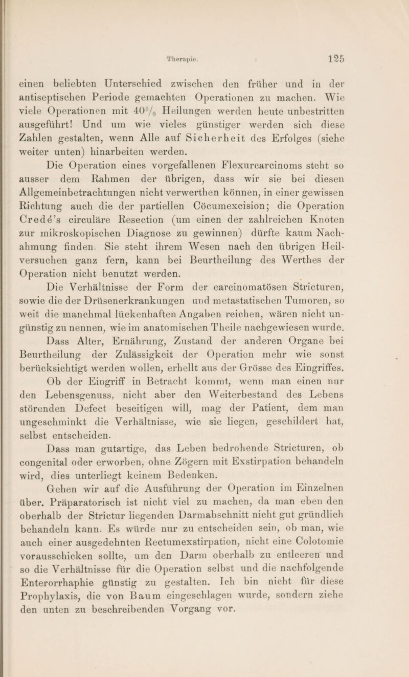 einen beliebten Unterschied zwischen den früher und in der antiseptischen Periode gemachten 0})erationen zu machen. Wie viele Operationen mit 40% Heilungen werden heute unbestritten ausgeführt! Und um wie vieles günstiger werden sich diese Zahlen gestalten, wenn Alle auf Sicherheit des Erfolges (siehe weiter unten) hinarbeiten werden. Die Operation eines vorgefallenen Flexurcarcinoms steht so ausser dem Rahmen der übrigen, dass wir sie bei diesen Allgemeinbetrachtungen nicht verwerthen können, in einer gewissen Richtung auch die der partiellen Cöcumexcision; die Operation Credö’s circulare Resection (um einen der zahlreichen Knoten zur mikroskopischen Diagnose zu gewinnen) dürfte kaum Nach¬ ahmung finden. Sie steht ihrem Wesen nach den übrigen Ileil- versuchen ganz fern, kann bei Beurtheilung des Werthes der Operation nicht benutzt werden. Die Verhältnisse der Form der carcinomatösen Stricturen, sowie die der Drüsenerkrankungen und metastatischen Tumoren, so weit die manchmal lückenhaften Angaben reichen, wären nicht un¬ günstig zu nennen, wie im anatomischen Theile nachgewiesen wurde. Dass Alter, Ernährung, Zustand der anderen Organe bei Beurtheilung der Zulässigkeit der Operation mehr wie sonst berücksichtigt werden wollen, erhellt aus der Grösse des Eingriffes. Ob der Eingriff in Betracht kommt, wenn man einen nur den Lebensgenuss, nicht aber den Weiterbestand des Lebens störenden Defect beseitigen will, mag der Patient, dem man ungeschminkt die Verhältnisse, wie sie liegen, geschildert hat, selbst entscheiden. Dass man gutartige, das Leben bedrohende Stricturen, ob congenital oder erworben, ohne Zögern mit Exstirpation behandeln wird, dies unterliegt keinem Bedenken. Gehen wir auf die Ausführung der Operation im Einzelnen über. Präparatorisch ist nicht viel zu machen, da man eben den oberhalb der Strictur liegenden Darmabschnitt nicht gut gründlich behandeln kann. Es würde nur zu entscheiden sein, ob man, wie auch einer ausgedehnten Rectumexstirpation, nicht eine Colotomie vorausschicken sollte, um den Darm oberhalb zu entleeren und so die Verhältnisse für die Operation selbst und die nachfolgende Enterorrhaphie günstig zu gestalten. Ich bin nicht für diese Prophylaxis, die von Baum eingeschlagen wurde, sondern ziehe den unten zu beschreibenden Vorgang vor.