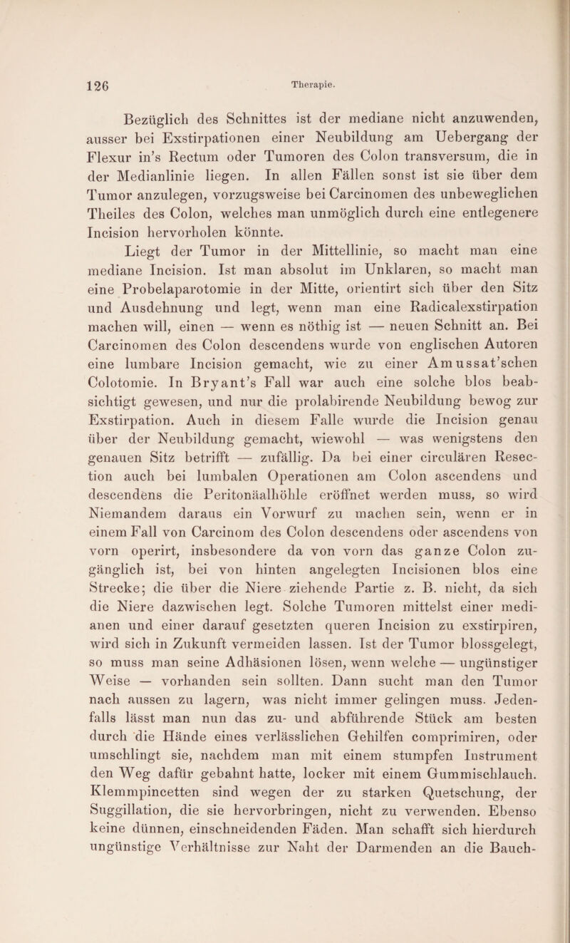 Bezüglich des Schnittes ist der mediane nicht anzuwenden, ausser bei Exstirpationen einer Neubildung am Uebergang der Flexur in’s Rectum oder Tumoren des Colon transversum, die in der Medianlinie liegen. In allen Fällen sonst ist sie über dem Tumor anzulegen, vorzugsweise bei Carcinomen des unbeweglichen Theiles des Colon, welches man unmöglich durch eine entlegenere Incision hervorholen könnte. Liegt der Tumor in der Mittellinie, so macht man eine mediane Incision. Ist man absolut im Unklaren, so macht man eine Probelaparotomie in der Mitte, orientirt sich über den Sitz und Ausdehnung und legt, wenn man eine Radicalexstirpation machen will, einen — wenn es nöthig ist — neuen Schnitt an. Bei Carcinomen des Colon descendens wurde von englischen Autoren eine lumbare Incision gemacht, wie zu einer Am ussat’schen Colotomie. In Bryant’s Fall war auch eine solche blos beab¬ sichtigt gewesen, und nur die prolabirende Neubildung bewog zur Exstirpation. Auch in diesem Falle wurde die Incision genau über der Neubildung gemacht, wiewohl — was wenigstens den genauen Sitz betrifft — zufällig. Da bei einer circulären Resec- tion auch bei lumbalen Operationen am Colon ascendens und descendens die Peritonäalhöhle eröffnet werden muss, so wird Niemandem daraus ein Vorwurf zu machen sein, wenn er in einem Fall von Carcinom des Colon descendens oder ascendens von vorn operirt, insbesondere da von vorn das ganze Colon zu¬ gänglich ist, bei von hinten angelegten Incisionen blos eine Strecke; die über die Niere ziehende Partie z. B. nicht, da sich die Niere dazwischen legt. Solche Tumoren mittelst einer medi¬ anen und einer darauf gesetzten queren Incision zu exstirpiren, wird sich in Zukunft vermeiden lassen. Ist der Tumor blossgelegt, so muss man seine Adhäsionen lösen, wenn welche — ungünstiger Weise — vorhanden sein sollten. Dann sucht man den Tumor nach aussen zu lagern, was nicht immer gelingen muss. Jeden¬ falls lässt man nun das zu- und abführende Stück am besten durch ‘die Hände eines verlässlichen Gehilfen comprimiren, oder umschlingt sie, nachdem man mit einem stumpfen Instrument den Weg dafür gebahnt hatte, locker mit einem Gummischlauch. Klemmpincetten sind wegen der zu starken Quetschung, der Suggillation, die sie hervorbringen, nicht zu verwenden. Ebenso keine dünnen, einschneidenden Fäden. Man schafft sich hierdurch ungünstige Verhältnisse zur Naht der Darmenden an die Bauch-