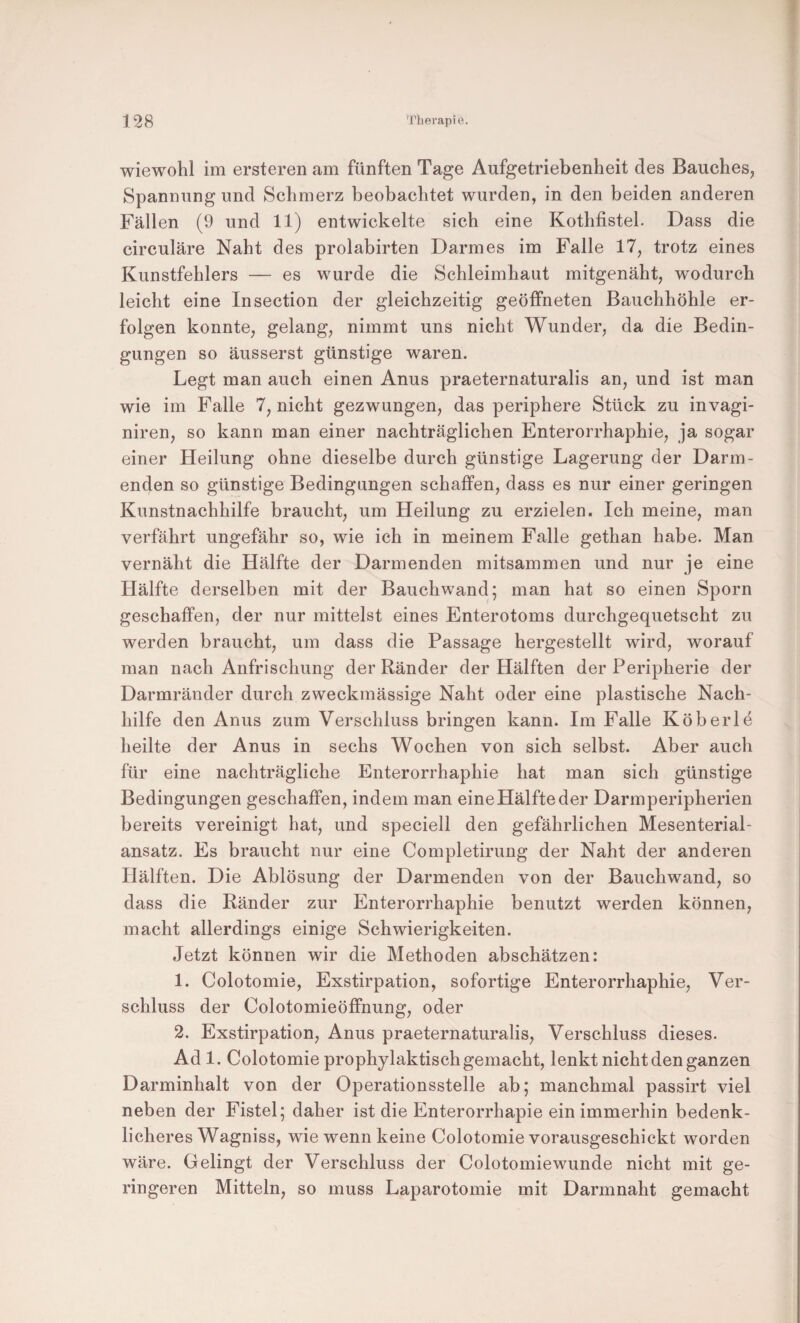 wiewohl im ersteren am fünften Tage Aufgetriebenheit des Bauches^ Spannung und Schmerz beobachtet wurden, in den beiden anderen Fällen (9 und 11) entwickelte sich eine Kothfistel. Dass die circulare Naht des prolabirten Darmes im Falle 17, trotz eines Kunstfehlers — es wurde die Schleimhaut mitgenäht, wodurch leicht eine Insection der gleichzeitig geöffneten Bauchhöhle er¬ folgen konnte, gelang, nimmt uns nicht Wunder, da die Bedin¬ gungen so äusserst günstige waren. Legt man auch einen Anus praeternaturalis an, und ist man wie im Falle 7, nicht gezwungen, das periphere Stück zu invagi- niren, so kann man einer nachträglichen Enterorrhaphie, ja sogar einer Heilung ohne dieselbe durch günstige Lagerung der Darm¬ enden so günstige Bedingungen schaffen, dass es nur einer geringen Kunstnachhilfe braucht, um Heilung zu erzielen. Ich meine, man verfährt ungefähr so, wie ich in meinem Falle gethan habe. Man vernäht die Hälfte der Darmenden mitsammen und nur je eine Hälfte derselben mit der Bauchwand; man hat so einen Sporn geschaffen, der nur mittelst eines Enterotoms durchgequetscht zu werden braucht, um dass die Passage hergestellt wird, worauf man nach Anfrischung der Ränder der Hälften der Peripherie der Darmränder durch zweckmässige Naht oder eine plastische Nach¬ hilfe den Anus zum Verschluss bringen kann. Im Falle Köberle heilte der Anus in sechs Wochen von sich selbst. Aber auch für eine nachträgliche Enterorrhaphie hat man sich günstige Bedingungen geschaffen, indem man eine Hälfte der Darmperipherien bereits vereinigt hat, und speciell den gefährlichen Mesenterial¬ ansatz. Es braucht nur eine Completirung der Naht der anderen Hälften. Die Ablösung der Darmenden von der Bauchwand, so dass die Ränder zur Enterorrhaphie benutzt werden können, macht allerdings einige Schwierigkeiten. Jetzt können wir die Methoden abschätzen: 1. Colotomie, Exstirpation, sofortige Enterorrhaphie, Ver¬ schluss der Colotomieöffnung, oder 2. Exstirpation, Anus praeternaturalis, Verschluss dieses. Ad 1. Colotomie prophylaktisch gemacht, lenkt nicht den ganzen Darminhalt von der Operationsstelle ab; manchmal passirt viel neben der Fistel; daher ist die Enterorrhapie ein immerhin bedenk¬ licheres Wagniss, wie wenn keine Colotomie vorausgeschickt worden wäre. Gelingt der Verschluss der Colotomiewunde nicht mit ge¬ ringeren Mitteln, so muss Laparotomie mit Darmnaht gemacht