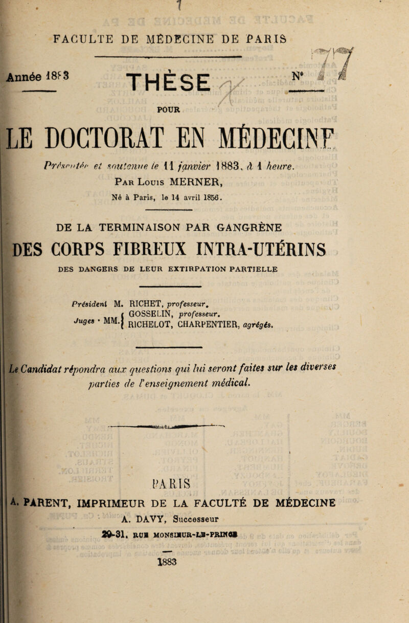 7 FACULTE DE MÉDECINE DE PARIS ' Lf Année 18F 3 THESE POUR N* _ £1 â LE DOCTORAT EN MÉDECINE Présentée ei soutenue le ii janvier i 883, à 1 heure. ? Par Louis MERNER, Né à Paris, le 14 avril 1856. DE LA TERMINAISON PAR GANGRÈNE DES CORPS FIBREUX INTRA-UTÉRINS DES DANGERS DE LEUR EXTIRPATION PARTIELLE Président M. Juges * MM.j GOSSELIN, professeur. Le Candidat répondra aux questions qui lui seront faites sur les diverses parties de F enseignement médical. ■ PARIS A. PARENT, IMPRIMEUR DE LA FACULTÉ DE MÉDECINE A. DAVY, Successeur 29*31. R (JB MONSIBÜR-LB-PRXÎffl® 1883