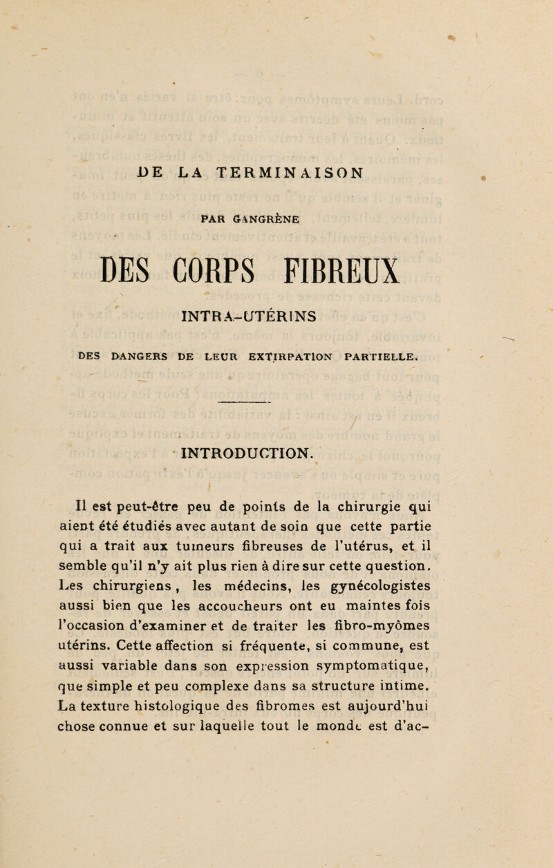 DE LA TERMINAISON PAR GANGRÈNE DES CORPS FIBREUX INTRA-UTÉRINS DES DANGERS DE LEUR EXTIRPATION PARTIELLE. INTRODUCTION. Il est peut-être peu de points de la chirurgie qui aient été étudiés avec autant de soin que cette partie qui a trait aux tumeurs fibreuses de l’utérus, et il semble qu’il n’y ait plus rien à dire sur cette question. Les chirurgiens, les médecins, les gynécologistes aussi bien que les accoucheurs ont eu maintes fois l’occasion d’examiner et de traiter les fibro-myômes utérins. Cette affection si fréquente, si commune, est aussi variable dans son expression symptomatique, que simple et peu complexe dans sa structure intime. La texture histologique des fibromes est aujourd’hui chose connue et sur laquelle tout le monde est d’ac-