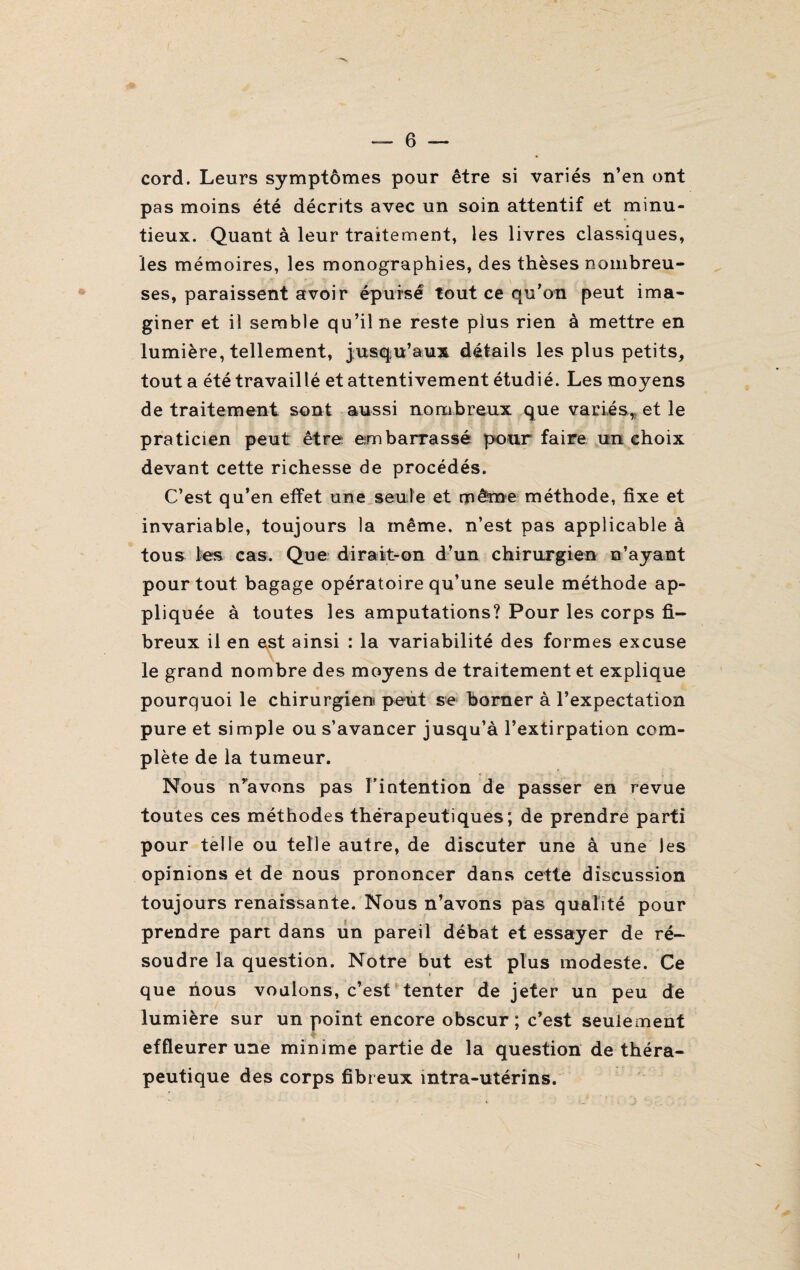cord. Leurs symptômes pour être si variés n’en ont pas moins été décrits avec un soin attentif et minu¬ tieux. Quant à leur traitement, les livres classiques, les mémoires, les monographies, des thèses nombreu¬ ses, paraissent avoir épuisé tout ce qu’on peut ima¬ giner et il semble qu’il ne reste plus rien à mettre en lumière, tellement, jusqu’aux détails les plus petits, tout a été travaillé et attentivement étudié. Les moyens de traitement sont aussi nombreux que variés,, et le praticien peut être embarrassé pour faire un choix devant cette richesse de procédés. C’est qu’en effet une seule et même méthode, fixe et invariable, toujours la même, n’est pas applicable à tous les cas. Que dirait-on d’un chirurgien n’ayant pour tout bagage opératoire qu’une seule méthode ap¬ pliquée à toutes les amputations? Pour les corps fi¬ breux il en est ainsi : la variabilité des formes excuse le grand nombre des moyens de traitement et explique pourquoi le chirurgien peut se borner à l’expectation pure et simple ou s’avancer jusqu’à l’extirpation com¬ plète de la tumeur. Nous n’avons pas l’intention de passer en revue toutes ces méthodes thérapeutiques; de prendre parti pour telle ou telle autre, de discuter une à une les opinions et de nous prononcer dans cette discussion toujours renaissante. Nous n’avons pas qualité pour prendre part dans un pareil débat et essayer de ré¬ soudre la question. Notre but est plus modeste. Ce que nous voulons, c’est tenter de jeter un peu de lumière sur un point encore obscur ; c’est seulement effleurer une minime partie de la question de théra¬ peutique des corps fibreux intra-utérins.