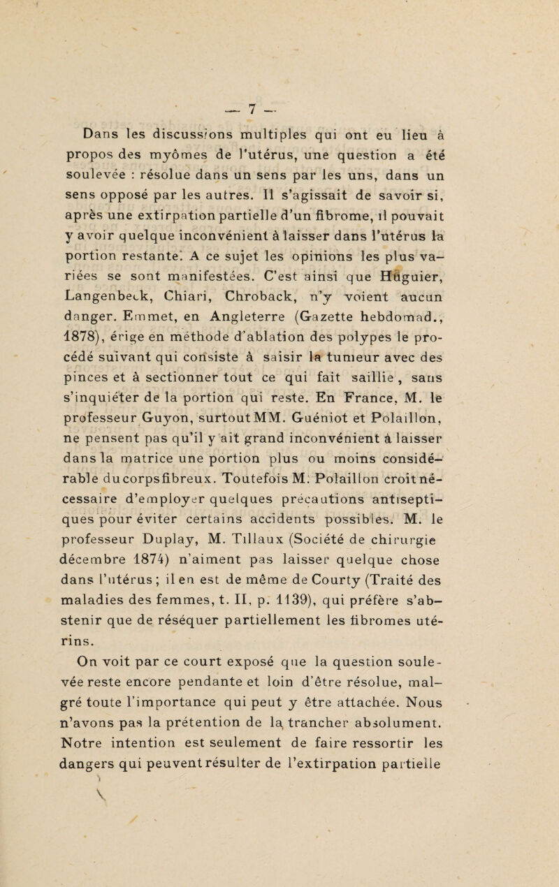 .. 7 - Dans les discussions multiples qui ont eu lieu à propos des myômes de l’utérus, une question a été soulevée : résolue dans un sens par les uns, dans un sens opposé par les autres. Il s’agissait de savoir si, après une extirpation partielle d’un fibrome, il pouvait y avoir quelque inconvénient à laisser dans l’utérus la portion restante! A ce sujet les opinions les plus va¬ riées se sont manifestées. C’est ainsi que Huguier, Langenbeck, Chiari, Chroback, n’y voient aucun danger. Emmet, en Angleterre (Gazette hebdomad., 1878), érige en méthode d’ablation des polypes le pro¬ cédé suivant qui consiste à saisir la tumeur avec des pinces et à sectionner tout ce qui fait saillie , sans s’inquiéter de la portion qui reste. En France, M. le professeur Guyon, surtout MM. Guéniot et Polaillon, ne pensent pas qu’il y ait grand inconvénient à laisser dans la matrice une portion plus ou moins considé¬ rable ducorpsfibreux. Toutefois M. Polaillon croitné- cessaire d’employer quelques précautions antisepti- ques pour éviter certains accidents possibles. M. le professeur Duplay, M. Tillaux (Société de chirurgie décembre 1874) n’aiment pas laisser quelque chose dans l’utérus ; il en est de même de Courty (Traité des maladies des femmes, t. II, p. 1139), qui préfère s’ab¬ stenir que de réséquer partiellement les fibromes uté¬ rins. On voit par ce court exposé que la question soule¬ vée reste encore pendante et loin d’être résolue, mal¬ gré toute l’importance qui peut y être attachée. Nous n’avons pas la prétention de la, trancher absolument. Notre intention est seulement de faire ressortir les dangers qui peuvent résulter de l’extirpation partielle ï