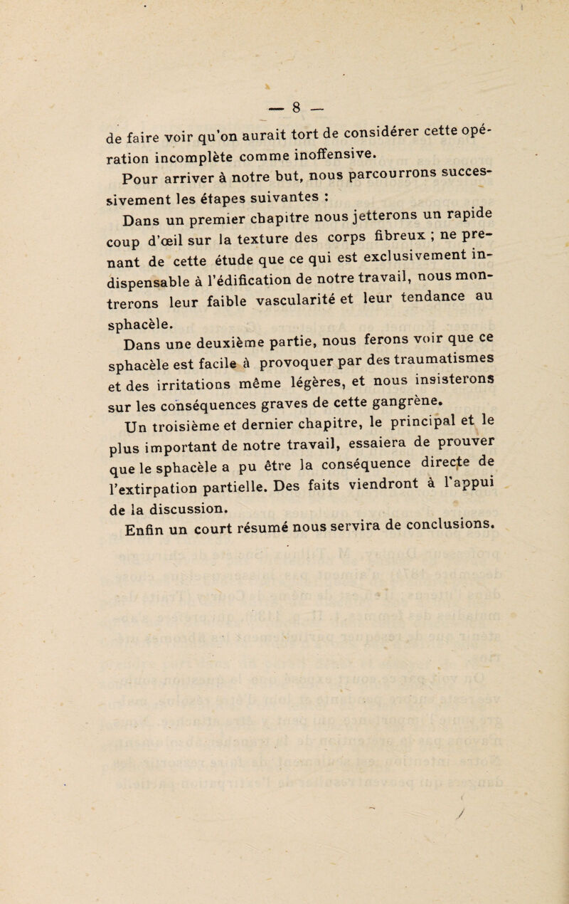 — 8 — de faire voir qu’on aurait tort de considérer cette opé¬ ration incomplète comme inoffensive. Pour arriver à notre but, nous parcourrons succes¬ sivement les étapes suivantes : Dans un premier chapitre nous jetterons un rapide coup d’œil sur la texture des corps fibreux ; ne pre¬ nant de cette étude que ce qui est exclusivement in¬ dispensable à l’édification de notre travail, nous mon¬ trerons leur faible vascularité et leur tendance au sphacèle. Dans une deuxième partie, nous ferons voir que ce sphacèle est facile à provoquer par des traumatismes et des irritations même légères, et nous insisterons sur les conséquences graves de cette gangrène. Un troisième et dernier chapitre, le principal et le plus important de notre travail, essaiera de prouver que le sphacèle a pu être la conséquence directe de l’extirpation partielle. Des faits viendront à l’appui de la discussion. Enfin un court résumé nous servira de conclusions.