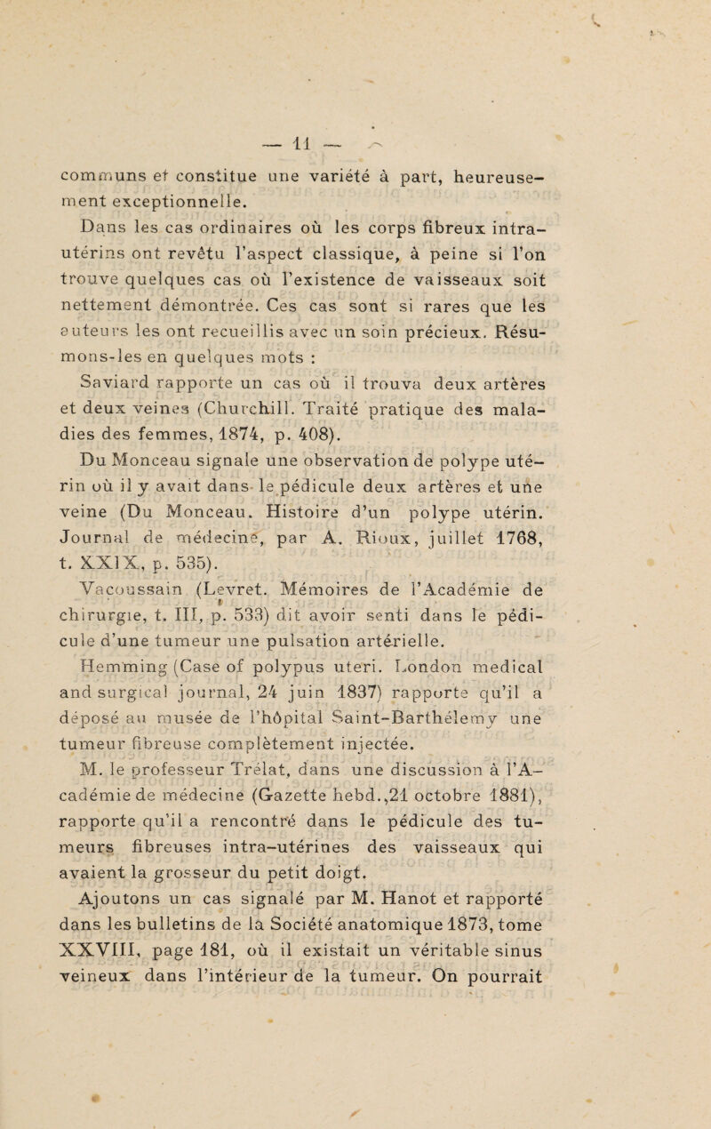 ( — 11 — communs et constitue une variété à part, heureuse¬ ment exceptionnelle. Dans les cas ordinaires où les corps fibreux intra- utérins ont revêtu l’aspect classique, à peine si l’on trouve quelques cas où l’existence de vaisseaux soit nettement démontrée. Ces cas sont si rares que les auteurs les ont recueillis avec un soin précieux. Résu- mons-les en quelques mots : Saviard rapporte un cas où il trouva deux artères et deux veines (Churchill. Traité pratique des mala¬ dies des femmes, 1874, p. 408). Du Monceau signale une observation de polype uté¬ rin où il y avait dans le pédicule deux artères et une veine (Du Monceau. Histoire d’un polype utérin. Journal de médecine, par A. Rioux, juillet 1768, t. XXIX, p. 535). Vacoussain (Levret. Mémoires de l’Académie de ~ t - J ï_? * . J t ' * ' \ ‘ _ *i< ! t** t : '? 6 f * * ; chirurgie, t. III, p. 533) dit avoir senti dans le pédi¬ cule d’une tumeur une pulsation artérielle. He.mming (Case of poîypns uteri. London medical and surgirai journal, 24 juin 1837) rapporte qu’il a déoosé au musée de rhôoital Saint-Barthélemv une J. i tumeur fibreuse complètement injectée. M. le professeur Trélat, dans une discussion à l’A— cadémie de médecine (Gazette hebd.,21 octobre 1881), rapporte qu’il a rencontré dans le pédicule des tu¬ meurs fibreuses intra-utérines des vaisseaux qui avaient la grosseur du petit doigt. Ajoutons un cas signalé par M. Hanot et rapporté dans les bulletins de la Société anatomique 1873, tome XXVIII, page 181, où il existait un véritable sinus veineux dans l’intérieur de la tumeur. On pourrait