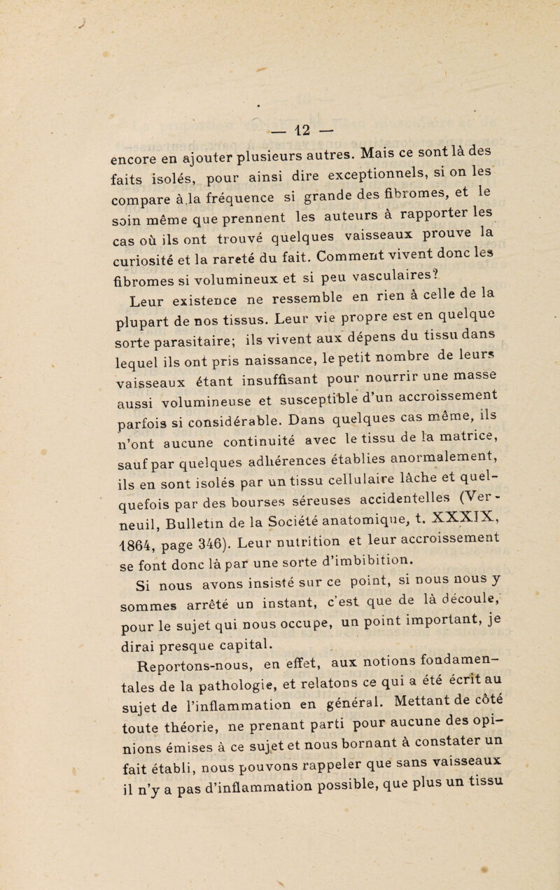 encore en ajouter plusieurs autres. Mais ce sont là des faits isolés, pour ainsi dire exceptionnels, si on les compare à.la fréquence si grande des fibromes, et le soin même que prennent les auteurs à rapporter les cas où ils ont trouvé quelques vaisseaux prouve la curiosité et la rareté du fait. Comment vivent donc les fibromes si volumineux et si peu vasculaires? Leur existence ne ressemble en rien à celle de la plupart de nos tissus. Leur vie propre est en quelque sorte parasitaire; ils vivent aux dépens du tissu dans lequel ils ont pris naissance, le petit nombre de leurs vaisseaux étant insuffisant pour nourrir une masse aussi volumineuse et susceptible d’un accroissement parfois si considérable. Dans quelques cas même, ils n’ont aucune continuité avec le tissu de la matrice, sauf par quelques adhérences établies anormalement, ils en sont isolés par un tissu cellulaire lâche et quel¬ quefois par des bourses séreuses accidentelles (Ver - neuil, Bulletin de la Société anatomique, t. XXXIX, 1864, page 346). Leur nutrition et leur accroissement se font donc là par une sorte d’imbibition. Si nous avons insisté sur ce point, si nous nous y sommes arrêté un instant, c’est que de là découle, pour le sujet qui nous occupe, un point important, je dirai presque capital. Reportons-nous, en effet, aux notions fondamen¬ tales de la pathologie, et relatons ce qui a été écrit au sujet de l’inflammation en général. Mettant de côté toute théorie, ne prenant parti pour aucune des opi¬ nions émises à ce sujet et nous bornant à constater un fait établi, nous pouvons rappeler que sans vaisseaux il n’y a pas d’inflammation possible, que plus un tissu