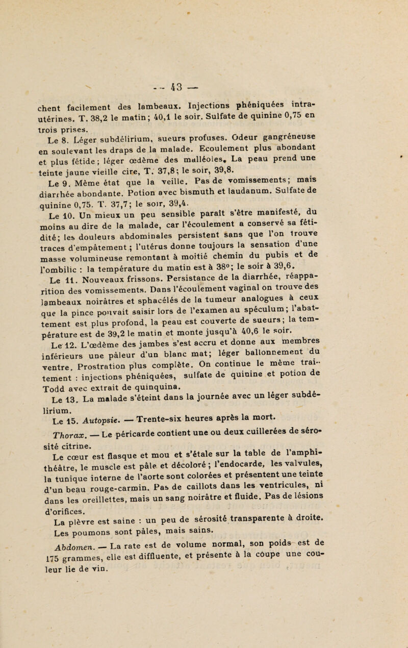 chent facilement des lambeaux. Injections phéniquées intra- utérines. T. 38,2 le matin; 40,1 le soir. Sulfate de quinine 0,75 en trois prises. Le 8. Léger subdélirium, sueurs profuses. Odeur gangréneuse en soulevant les draps de la malade. Ecoulement plus abondant et plus fétide ; léger œdème des malléoles* La peau prend une teinte jaune vieille cire, T. 37,8; le soir, 39,8. Le 9. Même état que la veille. Pas de vomissements; mais diarrhée abondante. Potion avec bismuth et laudanum. Sulfate de quinine 0,75. T. 37,7 ; le soir, 39,4. Le 10. Un mieux un peu sensible paraît s être manifesté, du moins au dire de la malade, car l’écoulement a conservé sa féti¬ dité; les douleurs abdominales persistent sans que l’on trouve traces d’empâtement ; l’utérus donne toujours la sensation d une masse volumineuse remontant à moitié chemin du pubis et de l’ombilic : la température du matin est à 38°; le soir à 39,6. Le 11. Nouveaux frissons. Persistance de la diarrhée, réappa¬ rition des vomissements. Dans l’écoulement vaginal on trouve des lambeaux noirâtres et sphacélés de la tumeur analogues a ceux que la pince pouvait saisir lors de l’examen au spéculum; l’abat¬ tement est plus profond, la peau est couverte de sueurs; la tem¬ pérature est de 39,2 le matin et monte jusqu’à 40,6 le soir. Le 12. L’œdème des jambes s’est accru et donne aux membres inférieurs une pâleur d’un blanc mat; léger ballonnement du ventre Prostration plus complète. On continue le meme trai¬ tement : injections phéniquées, sulfate de quinine et potion de Todd avec extrait de quinquina. Le 13. La malade s’éteint dans la journée avec un léger subde¬ lirium. Le 15. Autopsie. — Trente-six heures après la mort. Thorax._Le péricarde contient une ou deux cuillerées de séro¬ sité citrine. t „ . . Le cœur est flasque et mou et s’étale sur la table de 1 amphi¬ théâtre, le muscle est pâle et décoloré ; l’endocarde, les valvules, la tunique interne de l’aorte sont colorées et présentent une teinte d’un beau rouge-carmin. Pas de caillots dans les ventricules, ni dans les oreillettes, mais un sang noirâtre et fluide. Pas de lésions d’orifices. ...... La plèvre est saine : un peu de sérosité transparente a droite. Les poumons sont pâles, mais sains. Abdomen. — La rate est de volume normal, sod poids est de 175 grammes, elle est diffluente, et présente à la coupe une cou- leur lie de vin.