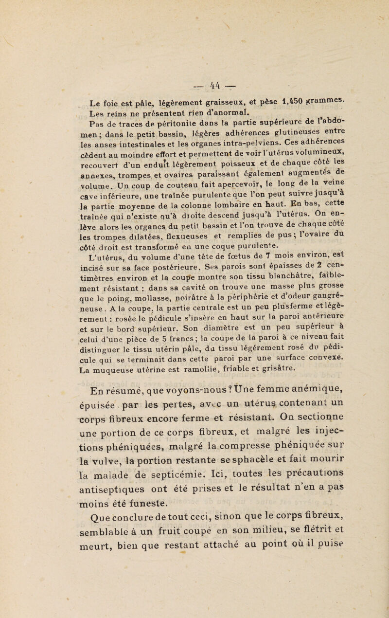 Le foie est pâle, légèrement graisseux, et pèse 1,450 grammes. Les reins ne présentent rien d’anormal. Pas de traces de péritonite dans la partie supérieure de l’abdo¬ men ; dans le petit bassin, légères adhérences glutîneuses entre les anses intestinales et les organes intra-pelviens. Ces adhérences cèdent au moindre effort et permettent de voir l’utérus volumineux, recouvert d’un eDduit légèrement poisseux et de chaque cote les annexes, trompes et ovaires paraissant également augmentés de volume. Un coup de couteau fait apercevoir, le long de la veine cave inférieure, une traînée purulente que l’on peut suivre jusqu’à la partie moyenne de la colonne lombaire en haut. En bas, cette traînée qui n’existe qu’à droite descend jusqu’à l’utérus. On en¬ lève alors les organes du petit bassin et l’on trouve de chaque côté les trompes dilatées, flexueuses et remplies de pus ; l’ovaire du côté droit est transformé en une coque purulente. L’utérus, du volume d’une tête de fœtus de 7 mois environ, est incisé sur sa face postérieure. Ses parois sont épaisses de 2 cen¬ timètres environ et la coupe montre son tissu blanchâtre, faible¬ ment résistant : dans sa cavité on trouve une masse plus grosse que le poing, mollasse, noirâtre à la périphérie et d odeur gangré¬ neuse . A la coupe, la partie centrale est un peu plusferme et légè¬ rement ; rosée le pédicule s’insère en haut sur la paroi anterieure et sur le bord supérieur. Son diamètre est un peu supérieur à celui d’une pièce de 5 francs ; la coupe de la paroi à ce niveau fait distinguer le tissu utérin pâle, du tissu légèrement rosé du pédi¬ cule qui se terminait dans cette paroi par une surface convexe. La muqueuse utérine est ramollie, friable et grisâtre. En résumé, que voyons-nous ? Une femme anémique, épuisée par les pertes, avec un utérus contenant un corps fibreux encore ferme et résistant. On sectionne une portion de ce corps fibreux, et malgré les injec¬ tions phéniquées, malgré la compresse phéniquée sur la vulve, la portion restante sesphacèle et fait mourir la malade de septicémie. Ici, toutes les précautions antiseptiques ont été prises et le résultat n’en a pas moins été funeste. Que conclure de tout ceci, sinon que le corps fibreux, semblable à un fruit coupé en son milieu, se flétrit et meurt, bien que restant attaché au point où il puise