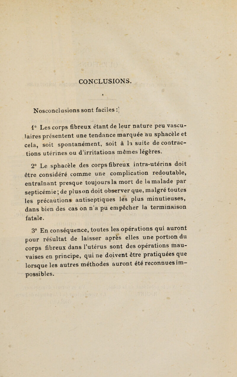 CONCLUSIONS. Nosconclusions sont faciles :] 1° Les corps fibreux étant de leur nature peu vascu¬ laires présentent une tendance marquée au sphacèle et cela, soit spontanément, soit à la suite de contrac¬ tions utérines ou d’irritations memes légères. 2° Le sphacèle des corps fibreux intra-utérins doit être considéré comme une complication redoutable, entraînant presque toujours la mort de la malade par septicémie ; de plus on doit observer que, malgré toutes les précautions antiseptiques les plus minutieuses, dans bien des cas on n’a pu empêcher la terminaison fatale. 3° En conséquence, toutes les opérations qui auront pour résultat de laisser après elles une portion du corps fibreux dans l’utérus sont des opérations mau¬ vaises en principe, qui ne doivent être pratiquées que lorsque les autres méthodes auront été reconnues im¬ possibles.