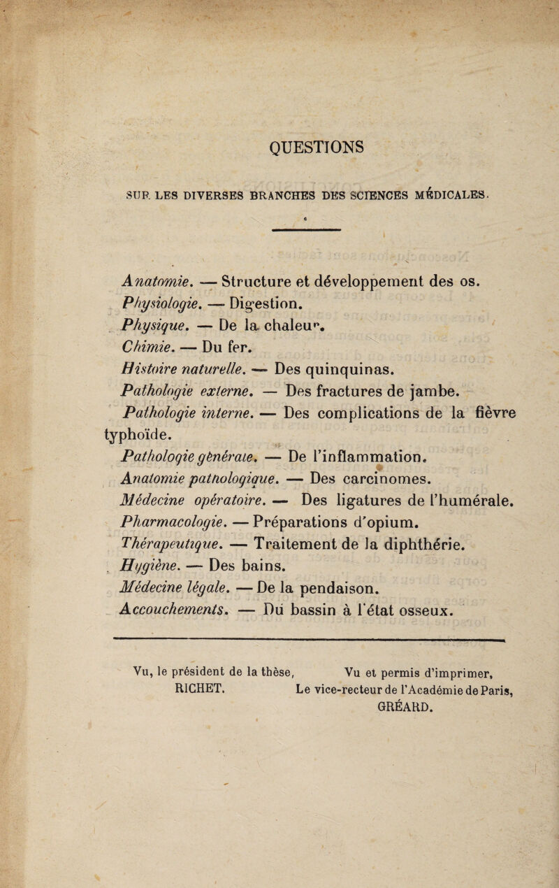 QUESTIONS SUR LES DIVERSES BRANCHES DES SCIENCES MEDICALES. Anatomie. — Structure et développement des os. Physiologie. — Digestion. Physique. — De la chaleur Chimie. — Du fer. Histoire naturelle. — Des quinquinas. Pathologie externe. — Des fractures de jambe. Pathologie interne. — Des complications de la fièvre typhoïde. Pathologie générale. — De l’inflammation. Anatomie pattiologiaue. — Des carcinomes. Médecine opératoire. — Des ligatures de l’humérale. Pharmacologie. — Préparations d'opium. Thérapeutique. — Traitement de la diphthérie. Hygiène. ~~ Des bains. Médecine légale. — De la pendaison. Accouchements. — Dii bassin à l’état osseux. Vu, le président de la thèse, Vu et permis d’imprimer. RICHET. Le vice-recteur de l’Académie de Paris, GRÉ AUD.