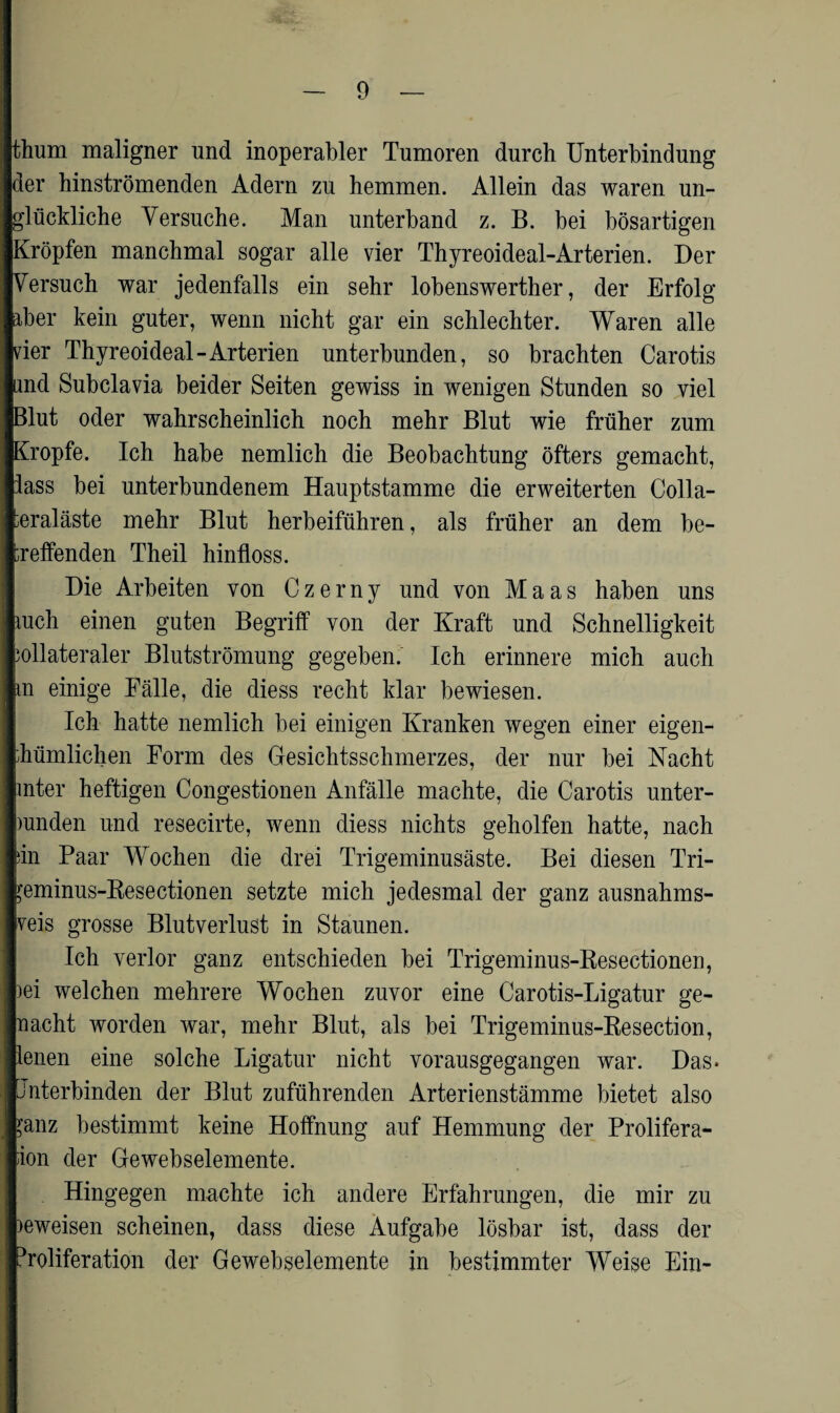 thum maligner und inoperabler Tumoren durch Unterbindung der hinströmenden Adern zu hemmen. Allein das waren un¬ glückliche Versuche. Man unterband z. B. bei bösartigen Kröpfen manchmal sogar alle vier Thyreoideal-Arterien. Der Versuch war jedenfalls ein sehr lobenswerther, der Erfolg aber kein guter, wenn nicht gar ein schlechter. Waren alle vier Thyreoideal-Arterien unterbunden, so brachten Carotis und Subclavia beider Seiten gewiss in wenigen Stunden so viel Blut oder wahrscheinlich noch mehr Blut wie früher zum Kropfe. Ich habe nemlich die Beobachtung öfters gemacht, lass bei unterbundenem Hauptstamme die erweiterten Colla- teraläste mehr Blut herbeiführen, als früher an dem be¬ treffenden Theil hinfloss. Die Arbeiten von Czerny und von Maas haben uns iuch einen guten Begriff von der Kraft und Schnelligkeit bilateraler Blutströmung gegeben. Ich erinnere mich auch m einige Fälle, die diess recht klar bewiesen. Ich hatte nemlich bei einigen Kranken wegen einer eigen¬ tümlichen Form des Gesichtsschmerzes, der nur bei Nacht inter heftigen Congestionen Anfälle machte, die Carotis unter- mnden und resecirte, wenn diess nichts geholfen hatte, nach sin Paar Wochen die drei Trigeminusäste. Bei diesen Tri- >*eminus-Resectionen setzte mich jedesmal der ganz ausnahms- veis grosse Blutverlust in Staunen. Ich verlor ganz entschieden bei Trigeminus-Resectionen, )ei welchen mehrere Wochen zuvor eine Carotis-Ligatur ge¬ nacht worden war, mehr Blut, als bei Trigeminus-Resection, lenen eine solche Ligatur nicht vorausgegangen war. Das* Unterbinden der Blut zuführenden Arterienstämme bietet also ^anz bestimmt keine Hoffnung auf Hemmung der Prolifera¬ tion der Gewebselemente. Hingegen machte ich andere Erfahrungen, die mir zu >eweisen scheinen, dass diese Aufgabe lösbar ist, dass der Proliferation der Gewebselemente in bestimmter Weise Ein-