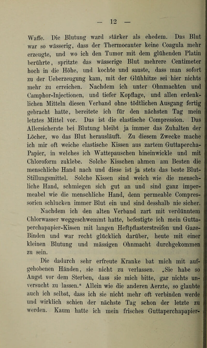 Waffe. Die Blutung ward stärker als ehedem. Das Blut war so wässerig, dass der Thermocauter keine Coagula mehr erzeugte, und wo ich den Tumor mit dem glühenden Platin berührte, spritzte das wässerige Blut mehrere Centimeter hoch in die Höhe, und kochte und sauste, dass man sofort j zu der Ueberzeugung kam, mit der Glühhitze sei hier nichts mehr zu erreichen. Nachdem ich unter Ohnmächten und Camphor-Injectionen, und tiefer Kopflage, und allen erdenk¬ lichen Mitteln diesen Verband ohne tödtlichen Ausgang fertig gebracht hatte, bereitete ich für den nächsten Tag mein letztes Mittel vor. Das ist die elastische Compression. Das Allersicherste hei Blutung bleibt ja immer das Zuhalten der Löcher, wo das Blut herausläuft. Zu diesem Zwecke mache ich mir oft weiche elastische Kissen aus zartem Guttapercha- Papier, in welches ich Wattepauschen hineinwickle und mit Chloroform zuldebe. Solche Kisschen ahmen am Besten die menschliche Hand nach und diese ist ja stets das beste Blut¬ stillungsmittel. Solche Kissen sind weich wie die mensch¬ liche Hand, schmiegen sich gut an und sind ganz imper¬ meabel wie die menschliche Hand, denn permeable Compres- sorien schlucken immer Blut ein und sind desshalb nie sicher. ? Nachdem ich den alten Verband zart mit verdünntem j Chlorwasser weggeschwemmt hatte, befestigte ich mein Gutta¬ perchapapier-Kissen mit langen Heftpflasterstreifen und Gaze- : Binden und war recht glücklich darüber, heute mit einer I kleinen Blutung und mässigen Ohnmacht durchgekommen zu sein. Die dadurch sehr erfreute Kranke bat mich mit auf- i gehobenen Händen, sie nicht zu verlassen. „Sie habe so Angst vor dem Sterben, dass sie mich bitte, gar nichts un- ; versucht zu lassen.“ Allein wie die anderen Aerzte, so glaubte auch ich selbst, dass ich sie nicht mehr oft verbinden werde und wirklich schien der nächste Tag schon der letzte zu werden. Kaum hatte ich mein frisches Guttaperchapapier- \