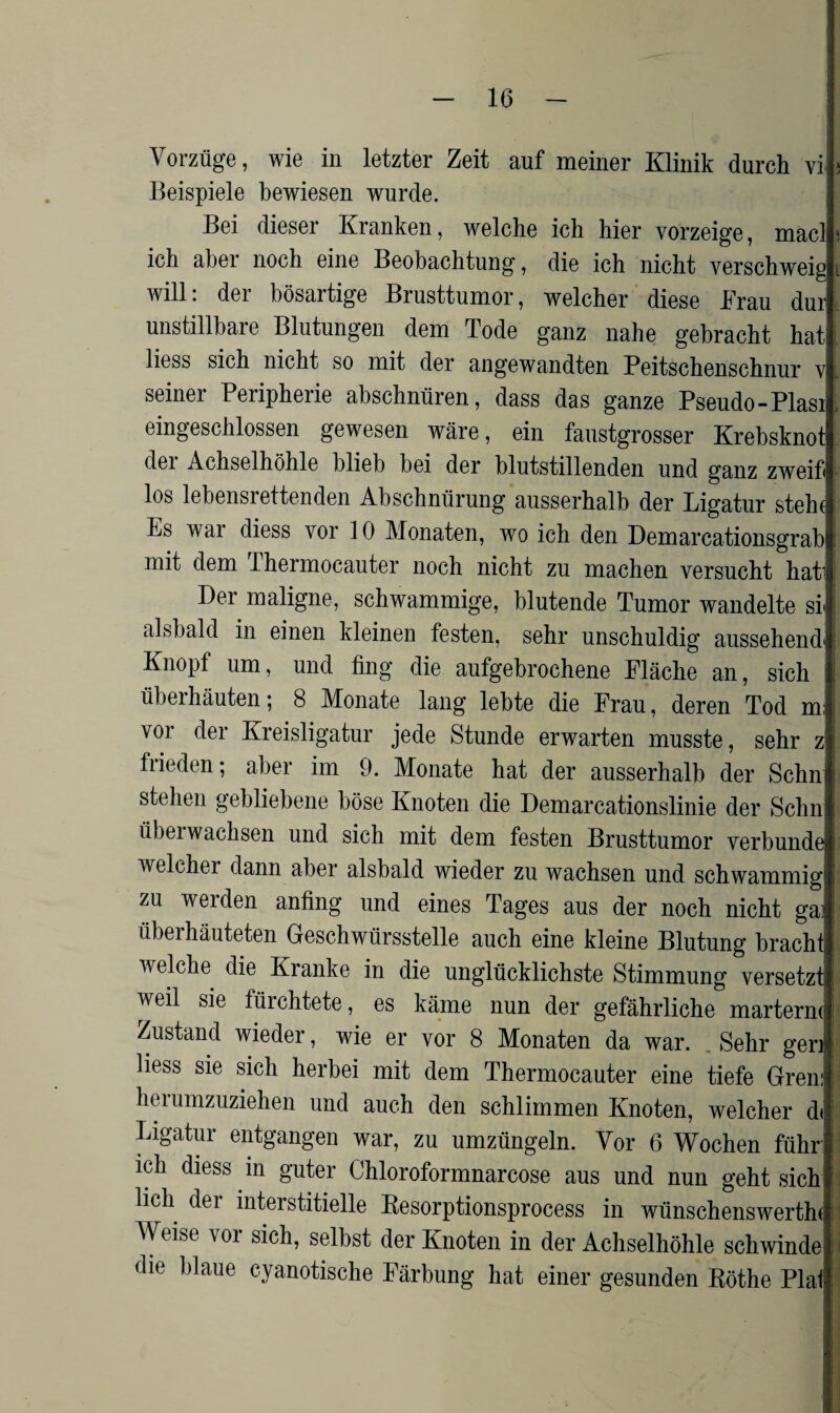 Vorzüge, wie in letzter Zeit auf meiner Klinik durch vi Beispiele bewiesen wurde. Bei dieser Kranken, welche ich hier vorzeige, macl ich aber noch eine Beobachtung, die ich nicht verschweig will. dei bösartige Brusttumor, welcher diese Brau dur unstillbare Blutungen dem Tode ganz nahe gebracht hat liess sich nicht so mit der angewandten Peitschenschnur v seiner Peripherie abschnüren, dass das ganze Pseudo-Plasi eingeschlossen gewesen wäre, ein faustgrosser Krebsknot dei Achselhöhle blieb bei der blutstillenden und ganz zweifi los lebensrettenden Abschnürung ausserhalb der Ligatur steht Ls wai diess vor 10 Monaten, wo ich den Demarcationsgrab mit dem Ihermocauter noch nicht zu machen versucht hati Der maligne, schwammige, blutende Tumor wandelte st j alsbald in einen kleinen festen, sehr unschuldig aussehend': Knopf um, und fing die aufgebrochene Fläche an, sich ! überhäuten; 8 Monate lang lebte die Frau, deren Tod m; j vor der Kreisligatur jede Stunde erwarten musste, sehr z frieden; aber im 9. Monate hat der ausserhalb der Schn stehen gebliebene böse Knoten die Demarcationslinie der Schn übeiwachsen und sich mit dem festen Brusttumor verbünde welchei dann aber alsbald wieder zu wachsen und schwammig! zu werden anfing und eines Tages aus der noch nicht gai überhäuteten Geschwürsstelle auch eine kleine Blutung bracht welche die Kranke in die unglücklichste Stimmung versetzt weil sie flüchtete, es käme nun der gefährliche marterin | Zustand wieder, wie er vor 8 Monaten da war. . Sehr gen j liess sie sich herbei mit dem Thermocauter eine tiefe Gren: \\ herumzuziehen und auch den schlimmen Knoten, welcher d<! Ligatur entgangen war, zu umzüngeln. Vor 6 Wochen führ ich diess in guter Chloroformnarcose aus und nun geht sich' lieh dei interstitielle Resorptionsprocess in wünschenswerthd Weise vor sich, selbst der Knoten in der Achselhöhle schwinde die blaue cyanotische Färbung hat einer gesunden Röthe Plal!