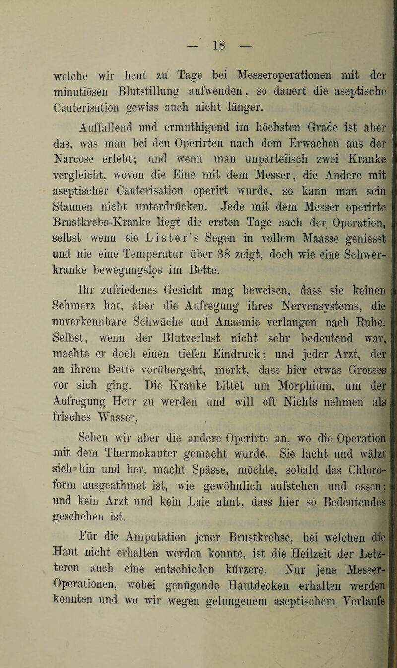 welche wir heut zu Tage bei Messeroperationen mit der minutiösen Blutstillung aufwenden, so dauert die aseptische Cauterisation gewiss auch nicht länger. Auffallend und ermuthigend im höchsten Grade ist aber das, was man bei den Operirten nach dem Erwachen aus der Narcose erlebt; und wenn man unparteiisch zwei Kranke vergleicht, wovon die Eine mit dem Messer, die Andere mit aseptischer Cauterisation operirt wurde, so kann man sein Staunen nicht unterdrücken. Jede mit dem Messer operirte Brustkrebs-Kranke liegt die ersten Tage nach der Operation, selbst wenn sie Lister’s Segen in vollem Maasse geniesst und nie eine Temperatur über 38 zeigt, doch wie eine Schwer- kranke bewegungslos im Bette. Ihr zufriedenes Gesicht mag beweisen, dass sie keinen Schmerz hat, aber die Aufregung ihres Nervensystems, die unverkennbare Schwäche und Anaemie verlangen nach Ruhe. Selbst, wenn der Blutverlust nicht sehr bedeutend war, machte er doch einen tiefen Eindruck; und jeder Arzt, der an ihrem Bette vorübergeht, merkt, dass hier etwas Grosses vor sich ging. Die Kranke bittet um Morphium, um der Aufregung Herr zu werden und will oft Nichts nehmen als frisches Wasser. Sehen wir aber die andere Operirte an, wo die Operation mit dem Thermokauter gemacht wurde. Sie lacht und wälzt sich1 hin und her, macht Spässe, möchte, sobald das Chloro¬ form ausgeathmet ist, wie gewöhnlich aufstehen und essen; und kein Arzt und kein Laie ahnt, dass hier so Bedeutendes geschehen ist. Für die Amputation jener Brustkrebse, bei welchen die Haut nicht erhalten werden konnte, ist die Heilzeit der Letz¬ teren auch eine entschieden kürzere. Nur jene Messer- Operationen, wobei genügende Hautdecken erhalten werden konnten und wo wir wegen gelungenem aseptischem Verlaufe