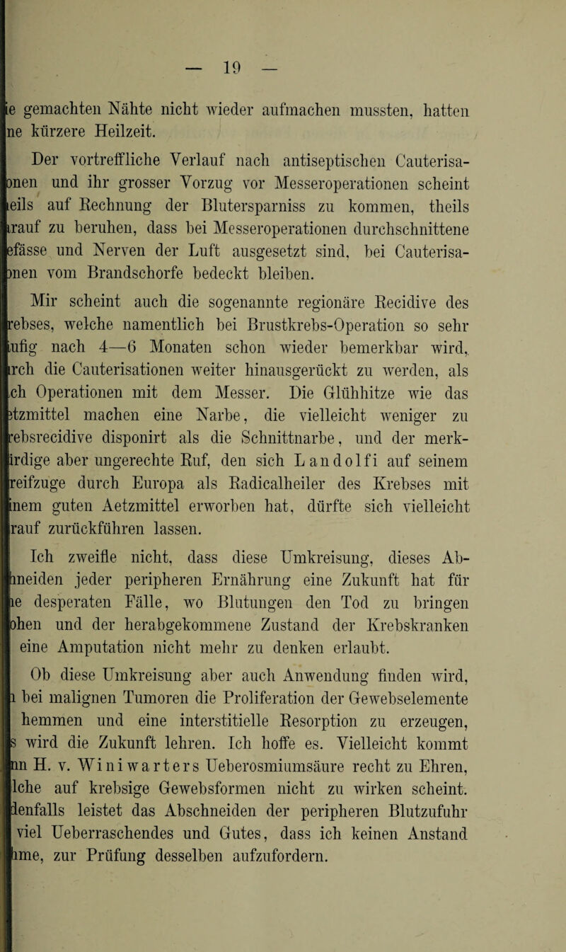 e gemachten Nähte nicht wieder aufmachen mussten, hatten ne kürzere Heilzeit. Der vortreffliche Verlauf nach antiseptischen Cauterisa- onen und ihr grosser Vorzug vor Messeroperationen scheint eils auf Rechnung der Blutersparniss zu kommen, theils trauf zu beruhen, dass hei Messeroperationen durchschnittene efässe und Nerven der Luft ausgesetzt sind, bei Cauterisa- )nen vom Brandschorfe bedeckt bleiben. Mir scheint auch die sogenannte regionäre Recidive des rebses, welche namentlich bei Brustkrebs-Operation so sehr Lufig nach 4—6 Monaten schon wieder bemerkbar wird, irch die Cauterisationen weiter hinausgerückt zu werden, als ch Operationen mit dem Messer. Die Glühhitze wie das itzmittel machen eine Narbe, die vielleicht weniger zu rebsrecidive disponirt als die Schnittnarbe, und der merk- irdige aber ungerechte Ruf, den sich L a n d o 1 f i auf seinem reifzuge durch Europa als Radicalheiler des Krebses mit inem guten Aetzmittel erworben hat, dürfte sich vielleicht rauf zurückführen lassen. Ich zweifle nicht, dass diese Umkreisung, dieses Ab¬ tmeiden jeder peripheren Ernährung eine Zukunft hat für le desperaten Fälle, wo Blutungen den Tod zu bringen ohen und der herabgekommene Zustand der Krebskranken eine Amputation nicht mehr zu denken erlaubt. Ob diese Umkreisung aber auch Anwendung finden wird, i bei malignen Tumoren die Proliferation der Gewebselemente hemmen und eine interstitielle Resorption zu erzeugen, s wird die Zukunft lehren. Ich hoffe es. Vielleicht kommt nn H. v. Winiwarters Ueberosmiumsäure recht zu Ehren, lche auf krebsige Gewebsformen nicht zu wirken scheint, ienfalls leistet das Abschneiden der peripheren Blutzufuhr viel Ueberraschendes und Gutes, dass ich keinen Anstand ime, zur Prüfung desselben aufzufordern.