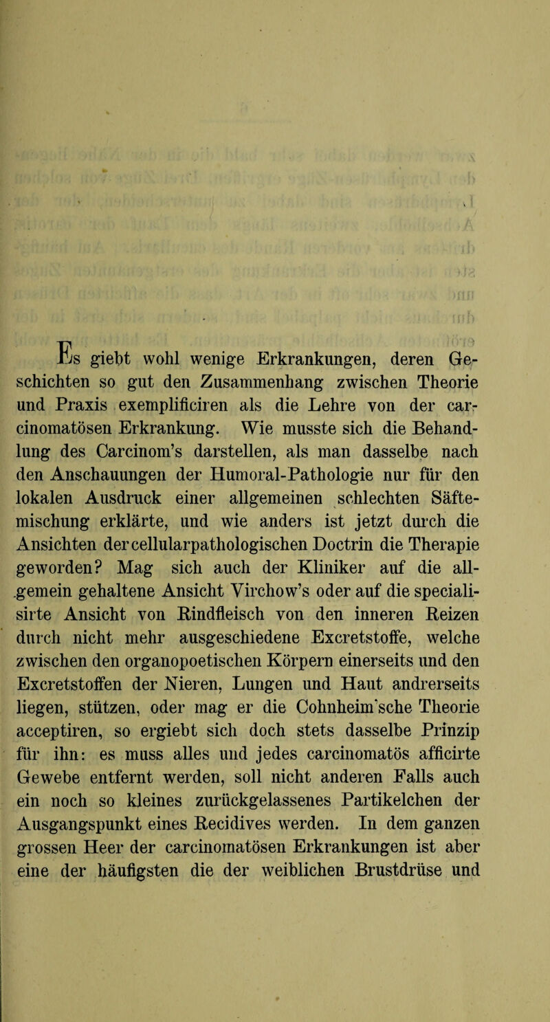 il/s giebt wohl wenige Erkrankungen, deren Ge¬ schichten so gut den Zusammenhang zwischen Theorie und Praxis exemplificiren als die Lehre von der car- cinomatösen Erkrankung. Wie musste sich die Behand¬ lung des Carcinom’s darstellen, als man dasselbe nach den Anschauungen der Humoral-Pathologie nur für den lokalen Ausdruck einer allgemeinen schlechten Säfte¬ mischung erklärte, und wie anders ist jetzt durch die Ansichten der cellularpathologischen Doctrin die Therapie geworden? Mag sich auch der Kliniker auf die all¬ gemein gehaltene Ansicht Virchow’s oder auf die speciali- sirte Ansicht von Bindfleisch von den inneren Beizen durch nicht mehr ausgeschiedene Excretstoffe, welche zwischen den organopoetischen Körpern einerseits und den Excretstoffen der Nieren, Lungen und Haut andrerseits liegen, stützen, oder mag er die Cohnheinrsche Theorie acceptiren, so ergiebt sich doch stets dasselbe Prinzip für ihn: es muss alles und jedes carcinomatös afficirte Gewebe entfernt werden, soll nicht anderen Falls auch ein noch so kleines zurückgelassenes Partikelchen der Ausgangspunkt eines Becidives werden. In dem ganzen grossen Heer der carcinomatösen Erkrankungen ist aber eine der häufigsten die der weiblichen Brustdrüse und