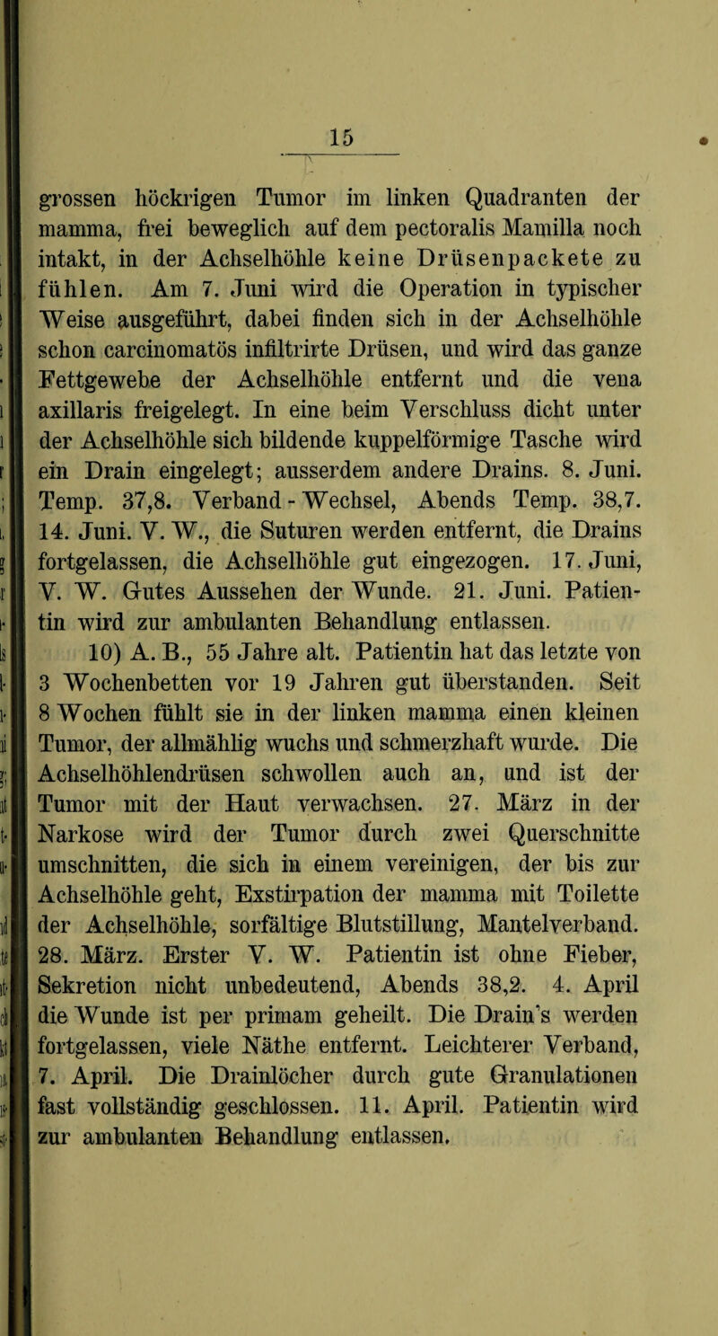grossen liöckrigen Tumor im linken Quadranten der mamma, frei beweglich auf dem pectoralis Mamilla noch intakt, in der Achselhöhle keine Drüsenpackete zu fühlen. Am 7. Juni wird die Operation in typischer Weise ausgeführt, dabei finden sich in der Achselhöhle schon carcinomatös infiltrirte Drüsen, und wird das ganze Fettgewebe der Achselhöhle entfernt und die vena axillaris freigelegt. In eine beim Verschluss dicht unter der Achselhöhle sich bildende kuppelförmige Tasche wird ein Drain eingelegt; ausserdem andere Drains. 8. Juni. Temp. 37,8. Verband - Wechsel, Abends Temp. 38,7. 14. Juni. V. W., die Suturen werden entfernt, die Drains fortgelassen, die Achselhöhle gut eingezogen. 17. Juni, V. W. Gutes Aussehen der Wunde. 21. Juni. Patien¬ tin wird zur ambulanten Behandlung entlassen. 10) A. B., 55 Jahre alt. Patientin hat das letzte von 3 Wochenbetten vor 19 Jahren gut überstanden. Seit 8 Wochen fühlt sie in der linken mamma einen kleinen Tumor, der allmählig wuchs und schmerzhaft wurde. Die Achselhöhlendrüsen schwollen auch an, und ist der Tumor mit der Haut verwachsen. 27. März in der Narkose wird der Tumor durch zwei Querschnitte Umschnitten, die sich in einem vereinigen, der bis zur Achselhöhle geht, Exstirpation der mamma mit Toilette der Achselhöhle, sorfältige Blutstillung, Mantelverband. 28. März. Erster V. W. Patientin ist ohne Fieber, Sekretion nicht unbedeutend, Abends 38,2. 4. April die Wunde ist per primam geheilt. Die Drain’s werden fortgelassen, viele Näthe entfernt. Leichterer Verband, 7. April. Die Drainlöcher durch gute Granulationen fast vollständig geschlossen. 11. April. Patientin wird zur ambulanten Behandlung entlassen.