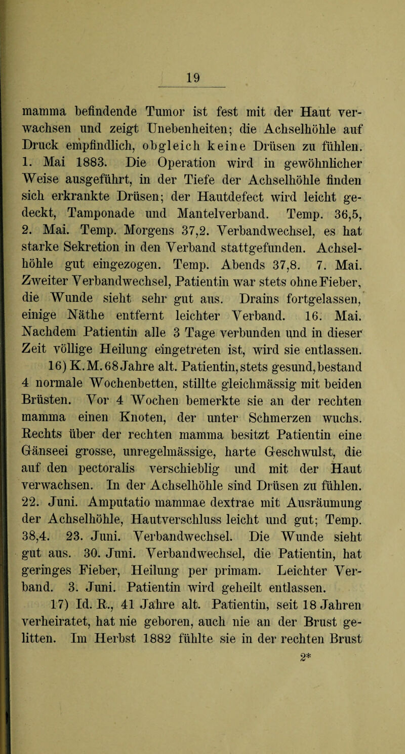 mamma befindende Tumor ist fest mit der Haut ver¬ wachsen und zeigt Unebenheiten; die Achselhöhle auf Druck empfindlich, obgleich keine Drüsen zu fühlen. 1. Mai 1883. Die Operation wird in gewöhnlicher Weise ausgeführt, in der Tiefe der Achselhöhle finden sich erkrankte Drüsen; der Hautdefect wird leicht ge¬ deckt, Tamponade und Mantelverband. Temp. 36,5, 2. Mai. Temp. Morgens 37,2. Verbandwechsel, es hat starke Sekretion in den Verband stattgefunden. Achsel¬ höhle gut eingezogen. Temp. Abends 37,8. 7. Mai. Zweiter Verbandwechsel, Patientin war stets ohne Fieber, die Wunde sieht sehr gut aus. Drains fortgelassen, einige Käthe entfernt leichter Verband. 16. Mai. Nachdem Patientin alle 3 Tage verbunden und in dieser Zeit völlige Heilung eingetreten ist, wird sie entlassen. 16) K.M. 68 Jahre alt. Patientin, stets gesund,bestand 4 normale Wochenbetten, stillte gleichmässig mit beiden Brüsten. Vor 4 Wochen bemerkte sie an der rechten mamma einen Knoten, der unter Schmerzen wuchs. Rechts über der rechten mamma besitzt Patientin eine Gänseei grosse, unregelmässige, harte Geschwulst, die auf den pectoralis verschieblig und mit der Haut verwachsen. In der Achselhöhle sind Drüsen zu fühlen. 22. Juni. Amputatio mammae dextrae mit Ausräumung der Achselhöhle, Hautverschluss leicht und gut; Temp. 38,4. 23. Juni. Verbandwechsel. Die Wunde sieht gut aus. 30. Juni. Verbandwechsel, die Patientin, hat geringes Fieber, Heilung per primam. Leichter Ver¬ band. 3. Juni. Patientin wird geheilt entlassen. 17) Id. R., 41 Jahre alt. Patientin, seit 18 Jahren verheiratet, hat nie geboren, auch nie an der Brust ge¬ litten. Im Herbst 1882 fühlte sie in der rechten Brust 2*