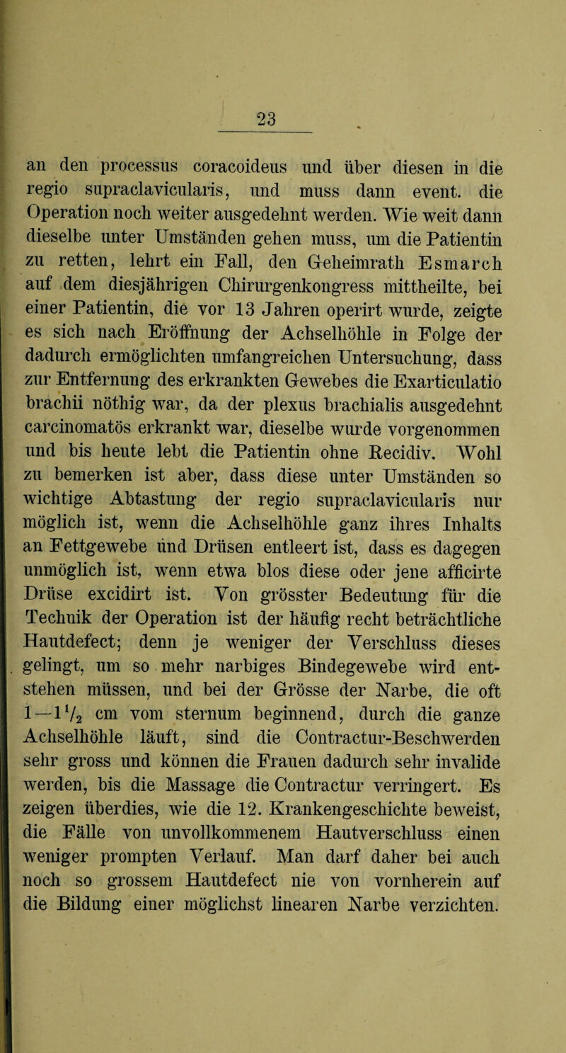 an den processus coracoideus und über diesen in die regio supraclavicularis, und muss dann event. die Operation noch weiter ausgedehnt werden. Wie weit dann dieselbe unter Umständen gehen muss, um die Patientin zu retten, lehrt ein Fall, den Geheimrath Esmarch auf dem diesjährigen Chirurgenkongress mittheilte, bei einer Patientin, die vor 13 Jahren operirt wurde, zeigte es sich nach Eröffnung der Achselhöhle in Folge der dadurch ermöglichten umfangreichen Untersuchung, dass zur Entfernung des erkrankten Gewebes die Exarticulatio brachii nöthig war, da der plexus brachialis ausgedehnt caPcinomatös erkrankt war, dieselbe wurde yorgenommen und bis heute lebt die Patientin ohne Becidiv. Wohl zu bemerken ist aber, dass diese unter Umständen so wichtige Abtastung der regio supraclavicularis nur möglich ist, wenn die Achselhöhle ganz ihres Inhalts an Fettgewebe lind Drüsen entleert ist, dass es dagegen unmöglich ist, wenn etwa blos diese oder jene afficirte Drüse excidirt ist. Von grösster Bedeutung für die Technik der Operation ist der häufig recht beträchtliche Hautdefect; denn je weniger der Verschluss dieses gelingt, um so mehr narbiges Bindegewebe wird ent¬ stehen müssen, und bei der Grösse der Narbe, die oft 1—1V2 cm vom sternum beginnend, durch die ganze Achselhöhle läuft, sind die Contractur-Beschwerden sehr gross und können die Frauen dadurch sehr invalide werden, bis die Massage die Contractur verringert. Es zeigen überdies, wie die 12. Krankengeschichte beweist, die Fälle von unvollkommenem Hautverschluss einen weniger prompten Verlauf. Man darf daher bei auch noch so grossem Hautdefect nie von vornherein auf die Bildung einer möglichst linearen Narbe verzichten.