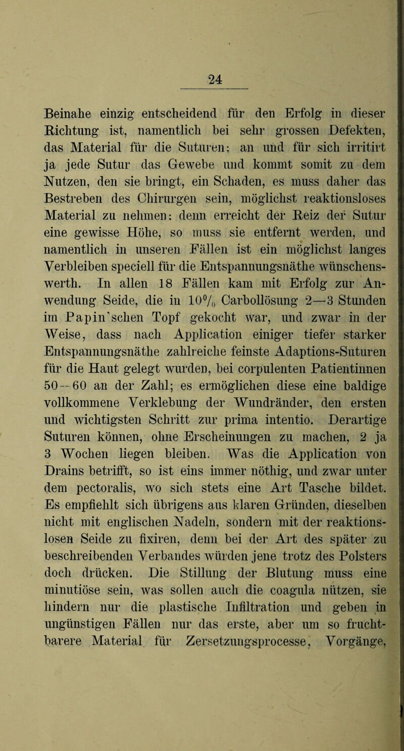 Beinahe einzig- entscheidend für den Erfolg in dieser Kichtung ist, namentlich bei sehr grossen Defekten, das Material für die Suturen; an und für sich irritirt ja jede Sutur das Gewebe und kommt somit zu dem Nutzen, den sie bringt, ein Schaden, es muss daher das Bestreben des Chirurgen sein, möglichst reaktionsloses Material zu nehmen: denn erreicht der Beiz der Sutur eine gewisse Höhe, so muss sie entfernt werden, und namentlich in unseren Fällen ist ein möglichst langes Verbleiben speciell für die Entspannungsnäthe wünschens- werth. In allen 18 Fällen kam mit Erfolg zur An¬ wendung Seide, die in 10% Carbollösung 2—3 Stunden im Pap in’ sehen Topf gekocht war, und zwar in der Weise, dass nach Application einiger tiefer starker Entspannungsnäthe zahlreiche feinste Adaptions-Suturen für die Haut gelegt wurden, bei corpulenten Patientinnen 50—60 an der Zahl; es ermöglichen diese eine baldige vollkommene Verklebung der Wundränder, den ersten und wichtigsten Schritt zur prima intentio. Derartige Suturen können, ohne Erscheinungen zu machen, 2 ja 3 Wochen liegen bleiben. Was die Application von Drains betrifft, so ist eins immer nöthig, und zwar unter dem pectoralis, wo sich stets eine Art Tasche bildet. Es empfiehlt sich übrigens aus klaren Gründen, dieselben nicht mit englischen Nadeln, sondern mit der reaktions¬ losen Seide zu fixiren, denn bei der Art des später zu beschreibenden Verbandes würden jene trotz des Polsters doch drücken. Die Stillung der Blutung muss eine minutiöse sein, was sollen auch die coagula nützen, sie hindern nur die plastische Infiltration und geben in ungünstigen Fällen nur das erste, aber um so frucht¬ barere Material für Zersetzungsprocesse, Vorgänge,