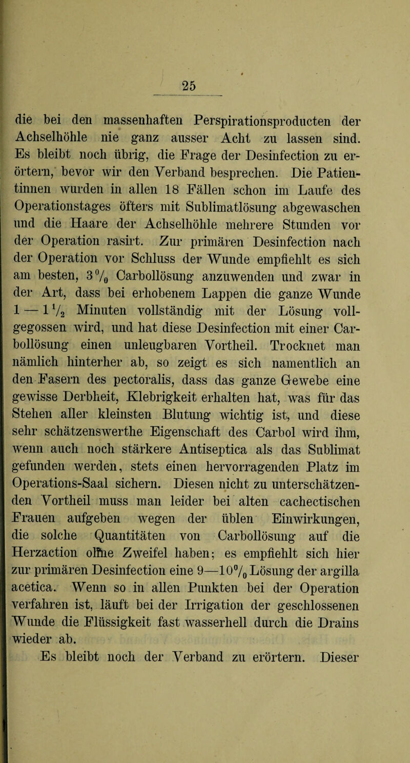 die bei den massenhaften Perspirationsproducten der Achselhöhle nie ganz ausser Acht zu lassen sind. Es bleibt noch übrig, die Frage der Desinfection zu er¬ örtern, bevor wir den Verband besprechen. Die Patien¬ tinnen wurden in allen 18 Fällen schon im Laufe des Operationstages öfters mit Sublimatlösung abgewaschen und die Haare der Achselhöhle mehrere Stunden vor der Operation rasirt. Zur primären Desinfection nach der Operation vor Schluss der Wunde empfiehlt es sich am besten, 3% Carbollösung anzuwenden und zwar in der Art, dass bei erhobenem Lappen die ganze Wunde 1 — 1V2 Minuten vollständig mit der Lösung voll¬ gegossen wird, und hat diese Desinfection mit einer Car¬ bollösung einen unleugbaren Vortheil. Trocknet man nämlich hinterher ab, so zeigt es sich namentlich an den Fasern des pectoralis, dass das ganze Gewebe eine gewisse Derbheit, Klebrigkeit erhalten hat, was für das Stehen aller kleinsten Blutung wichtig ist, und diese sehr schätzenswerthe Eigenschaft des Carbol wird ihm, wenn auch noch stärkere Antiseptica als das Sublimat gefunden werden, stets einen hervorragenden Platz im Operations-Saal sichern. Diesen nicht zu unterschätzen¬ den Vortheil muss man leider bei alten cachectischen Frauen aufgeben wegen der üblen Einwirkungen, die solche Quantitäten von Carbollösung auf die Herzaction olfhe Zweifel haben; es empfiehlt sich hier zur primären Desinfection eine 9—10% Lösung der argilla acetica. Wenn so in allen Punkten bei der Operation verfahren ist, läuft bei der Irrigation der geschlossenen Wunde die Flüssigkeit fast wasserhell durch die Drains wieder ab. Es bleibt noch der Verband zu erörtern. Dieser