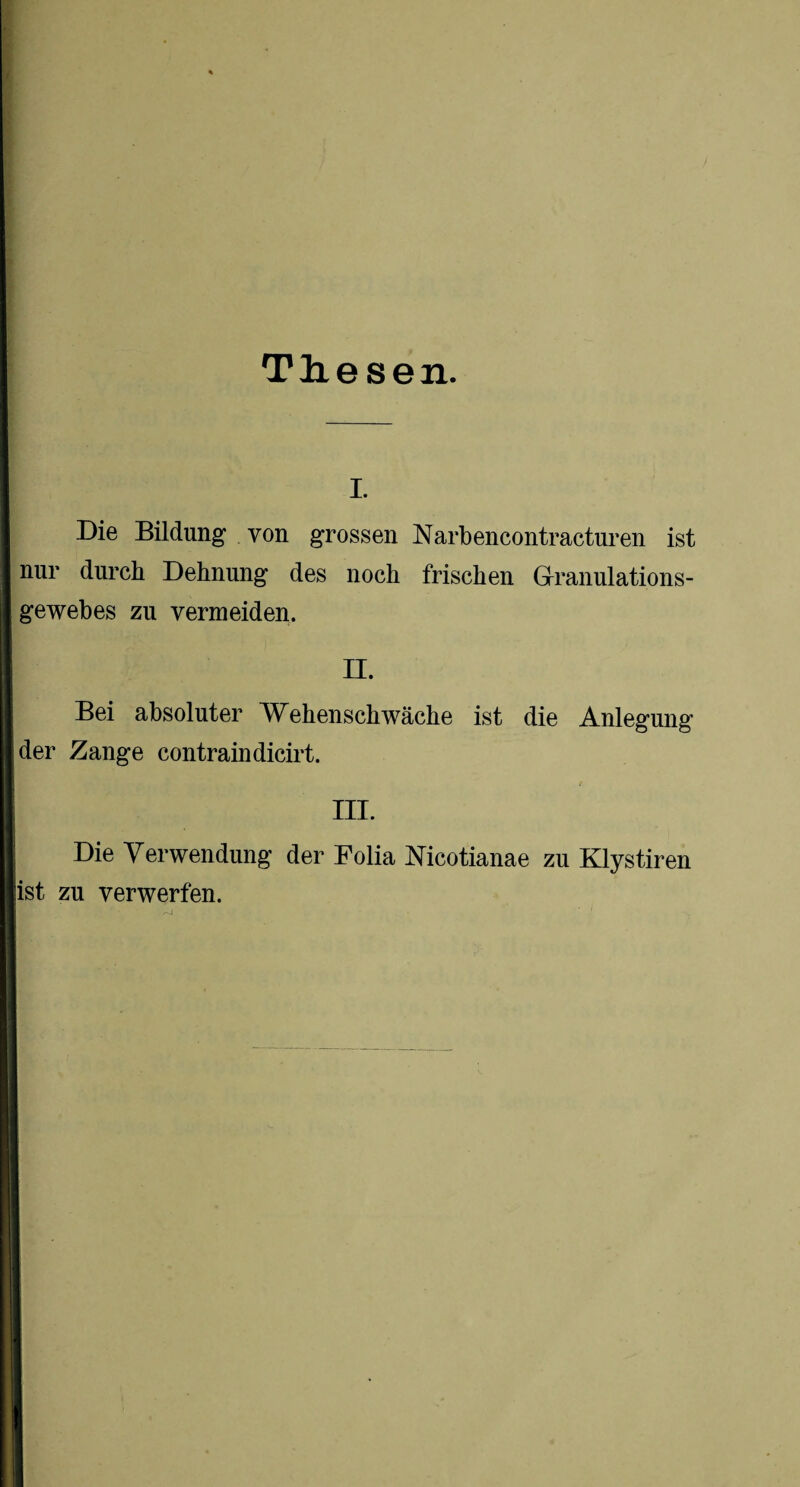 Thesen. i. Die Bildung von grossen Narbencontraeturen ist nur durch Dehnung des noch frischen Granulations¬ gewebes zu vermeiden. II. Bei absoluter Wehenschwäche ist die Anlegung der Zange contraindicirt. III. Die Verwendung der Folia Mcotianae zu Klystiren ist zu verwerfen.