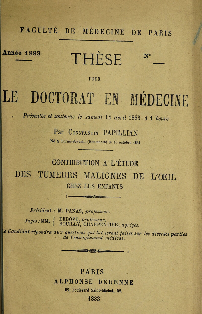 FACULTÉ DE MÉDECINE DE PARIS Année 1883 THÈSE Nc POUR LE DOCTORAT EN MÉDECINE , Présentée et soutenue le samedi 14 avril 1883 à 1 heure Par Constantin PAPILLIAN Né & Turnu-Severin (Roumanie) le 15 octobre 1851 DES CONTRIBUTION A L’ÉTUDE TUMEURS MALIGNES DE CHEZ LES ENFANTS L’OEIL President : M. PANAS, professeur. Tunes - MM J DEBOVE, professeur. Juges. MM* j B0UILLY, CHARPENTIER, agrégés. e Candidat répondra aux questions qui lui seront faites sur les diverses parties de /’enseignement médical. PARIS ALPHONSE DERENNE 52, boulevard Saint-Michel, 52. 1883