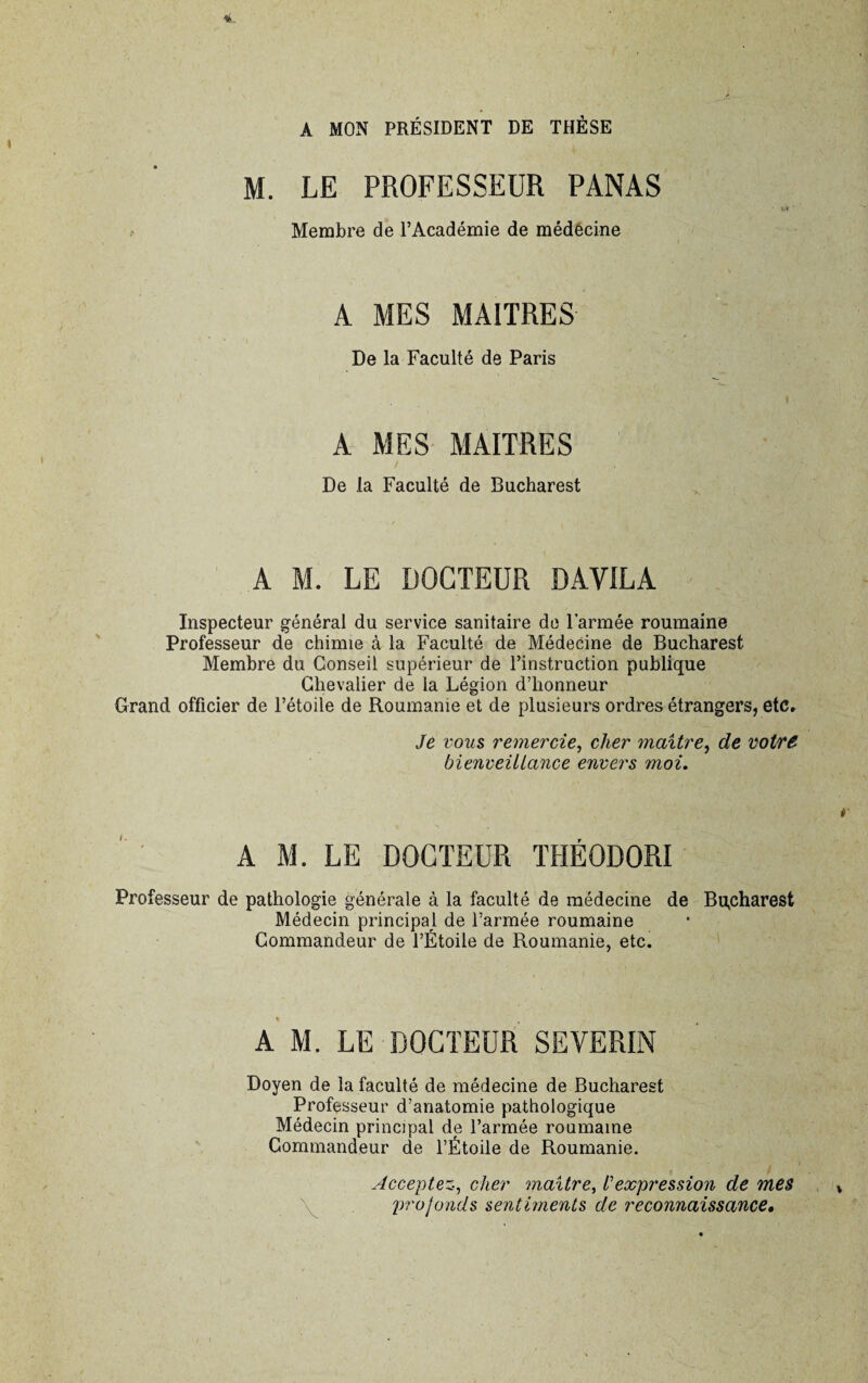 A MON PRÉSIDENT DE THÈSE M. LE PROFESSEUR PANAS Membre de l’Académie de médecine A MES MAITRES De la Faculté de Paris 1 A MES MAITRES De la Faculté de Bucharest A M. LE DOCTEUR DAVILA Inspecteur général du service sanitaire de l’armée roumaine Professeur de chimie à la Faculté de Médecine de Bucharest Membre du Conseil supérieur de l’instruction publique Chevalier de la Légion d’honneur Grand officier de l’étoile de Roumanie et de plusieurs ordres étrangers, etc. Je vous remercie, cher maître, de votre bienveillance envers moi. A M. LE DOCTEUR THÉODORI Professeur de pathologie générale à la faculté de médecine de Bucharest Médecin principal de l’armée roumaine Commandeur de l’Étoile de Roumanie, etc. A M. LE DOCTEUR SEVERIN Doyen de la faculté de médecine de Bucharest Professeur d’anatomie pathologique Médecin principal de l’armée roumaine Commandeur de l’Étoile de Roumanie. Acceptez, cher maître, /’expression de mes profonds sentiments de reconnaissance.