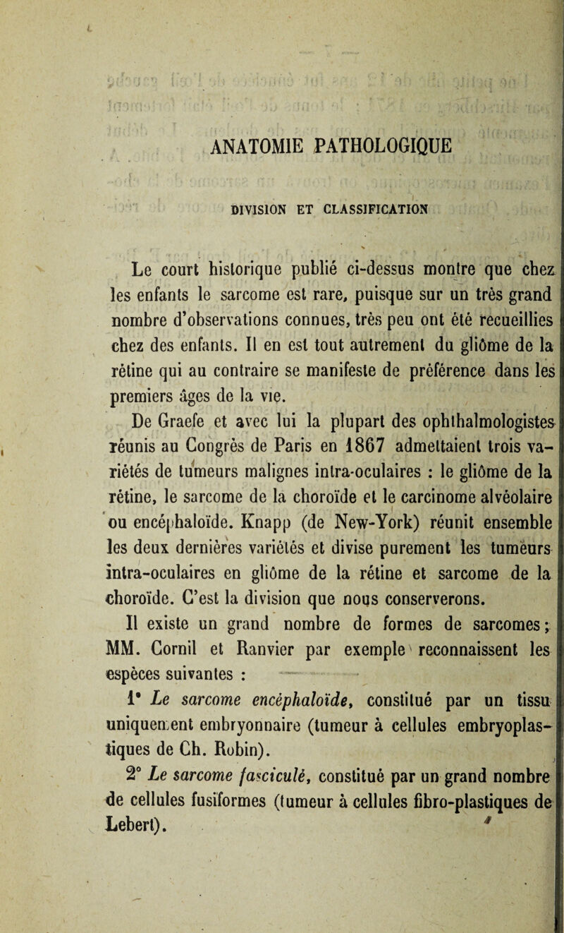 ANATOMIE PATHOLOGIQUE DIVISION ET CLASSIFICATION Le court historique publié ci-dessus montre que chez les enfants le sarcome est rare, puisque sur un très grand nombre d’observations connues, très peu ont été recueillies chez des enfants. Il en est tout autrement du gliôme de la * rétine qui au contraire se manifeste de préférence dans les premiers âges de la vie. De Graefe et avec lui la plupart des ophtalmologistes réunis au Congrès de Paris en 1867 admettaient trois va¬ riétés de tumeurs malignes inlra*oculaires : le gliôme de la rétine, le sarcome de la choroïde et le carcinome alvéolaire ou encéphaloïde. Knapp (de New-York) réunit ensemble les deux dernières variétés et divise purement les tumeurs intra-oculaires en gliôme de la rétine et sarcome de la choroïde. C’est la division que nous conserverons. Il existe un grand nombre de formes de sarcomes; MM. Cornil et Ranvier par exemple reconnaissent les espèces suivantes : — 1* Le sarcome encéphaloïde, constitué par un tissu uniquement embryonnaire (tumeur à cellules embryoplas- tiques de Ch. Robin). 2° Le sarcome farticulé, constitué par un grand nombre de cellules fusiformes (tumeur à cellules fibro-plastiques de Lebert). * V