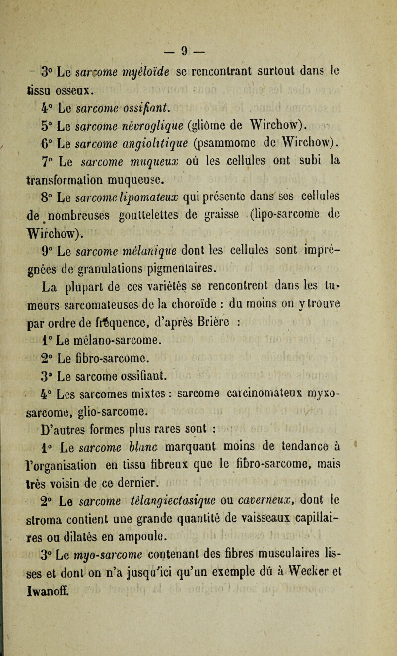 3° Le sarcome myéloïde se rencontrant surtout dans le lissu osseux. 4° Le sarcome ossifiant. 5° Le sarcome nèvroglique (gliome de Wirchow). 6° Le sarcome angiohtique (psammome de Wirchow). 7° Le sarcome muqueux où les cellules ont subi la transformation muqueuse. 8° Le sarcome lipomateux qui présente dans scs cellules de # nombreuses gouttelettes de graisse (lipo-sarcome de Wirchow). 9° Le sarcome mélanique dont les cellules sont impré¬ gnées de granulations pigmentaires. La plupart de ces variétés se rencontrent dans les tu¬ meurs sarcomateuses de la choroïde : du moins on y trouve par ordre de fréquence, d’après Brière : i° Le mélano-sarcome. 2° Le fibro-sarcome. 3® Le sarcome ossifiant. i 4° Les sarcomes mixtes : sarcome carcinomateux myxo- sarcome, glio-sarcome. D’autres formes plus rares sont : 1° Le sarcome blanc marquant moins de tendance à l’organisation en tissu fibreux que le fibro-sarcome, mais très voisin de ce dernier. 2° Le sarcome têlangiectasique ou caverneux, dont le stroma contient une grande quantité de vaisseaux capillai¬ res ou dilatés en ampoule. 3° Le myo-sarcome contenant des fibres musculaires lis¬ ses et dont on n’a jusqu’ici qu’un exemple dû à Wecker et Iwanoff.