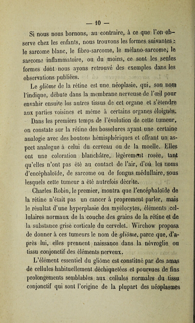 Si nous nous bornons, au contraire, à ce que Ton ob¬ serve chez les enfants, nous trouvons les formes suivantes. le sarcome blanc, le fibro*sarcome, le mélano^sarcome, le sarcome inflammatoire, ou du moins, ce sont les seules formes dont nous ayons retrouvé des exemples dans les observations publiées. Le gliome de la rétine est une néoplasie, qui, son nom l'indique, débute dans la membrane nerveuse de l’œil pour envahir ensuite les autres tissus de cet organe et s’étendre aux parties voisines et même à certains organes éloignés. Dans les premiers temps de l’évolution de cette tumeur, on constate sur la rétine des bosselures ayant une certaine analogie avec des boutons hémisphériques et offrant un as¬ pect analogue à celui du cerveau ou de la moelle. Elles ont une coloration blanchâtre, légèrement rosée, tant qu’elles n’ont pas été au contact de l’air, d’où les noms d’encéphaloïde, de sarcome ou de fongus médullaire, sous lesquels celte tumeur a été autrefois décrite. Charles Robin, le premier, montra que Eencéphaloïde de la rétine n’était pas un cancer à proprement parler, mais le résultat d’une hyperplasie des myélocytes, éléments cel¬ lulaires normaux de la couche des grains de la rétine et de la substance grise corticale du cervelet. Wirchow proposa de donner à ces tumeurs le norn de gliome, parce que, d’a¬ près lui, elles prennent naissance dans la névroglie ou tissu conjonctif des éléments nerveux. L’élément essentiel du gliome est constitné par des amas de cellules habituellement déchiquetées et pourvues de fins prolongements semblables aux cellules normales du tissu conjonctif qui sont l’origine de la plupart des néoplasmes