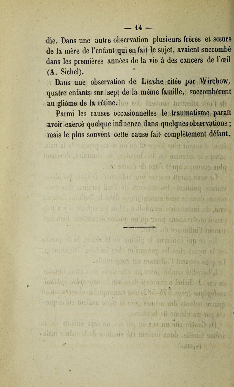 die. Dans une autre observation plusieurs frères et sœurs de la mère de l’enfant qui en fait le sujet, avaient succombé dans les premières années de la vie à des cancers de l’œil (A. Siebel). Dans une observation de Lerche citée par Wirchow, quatre enfants sur sept de la même famille, succombèrent au gliôme de la rétine. . M oh Parmi les causes occasionnelles le traumatisme paraît avoir exercé quelque influence dans quelques observations ; mais le plus souvent cette cause fait complètement défaut.