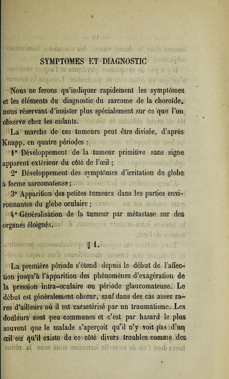 < 691' SYMPTOMES ET DIAGNOSTIC 1 Jü ci )iip!r /1 : ; 1.4*1 * /i » J :Vfp‘ oi ... t) J* | » j *' >1 Nous ne ferons qu’indiquer rapidement les symptômes et les éléments du diagnostic du sarcome de la choroïde, nous réservant d’insister plus spécialement sur ce que l’on observe chez les enfants. La marche de ces tumeurs peut être divisée, d’après Knapp, en quatre périodes : i° Développement de la tumeur primitive sans signe apparent extérieur du côté de l’œil ; 2° Développement des symptômes d’irritation du globe à forme sarcomateuse ; : 3° Apparition des petites tumeurs dans les parties envi¬ ronnantes du globe oculaire ; 4° Généralisation de la tumeur par métastase sur des organes éloignés. ~ f! * f i : • * ) § 1. • U\m. . iuaii roda nsfriiit La première période s’étend depuis le début de l’affec¬ tion jusqu’à l’apparition des phénomènes d’exagération de la pression intra-oculaire ou période glaucomateuse. Le début est généralement obscur, sauf dans des cas assez ra¬ res d’ailleurs où il est caractérisé par un traumatisme. Les douleurs sont peu communes et c’est par hasard le plus souvent que le malade s’aperçoit qu’il n’y voit pas d’uq œil ou qu’il existe de ce côté divers troubles comme des ôuilè? fil eu oa ônria noiisnnoi oH/m.uwsb nu’l luob en ici !