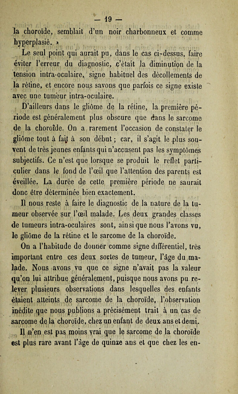 la choroïde, semblait d’un noir charbonneux et comme *4 ' ) l > % t V ('• ’ * f \ ! f [ > , . ' > / hyperplasié. *, Le seul point qui aurait pu, dans le cas ci-dessus, faire éviter Terreur du diagnostic, c’était la diminution de la tension intra-oculaire, signe habituel des décollements de la rétine, et encore nous savons que parfois ce signe existe avec une tumeur intra-oculaire. ; j «■ • j * >' - • : f. > l > j . f. i • D’ailleurs dans le gliome de la rétine, la première pé¬ riode est généralement plus obscure que dans le sarcome ■ t • I f V de la choroïde. On a rarement l’occasion de constater le J . - t ; ; • • * • • ; S • • • ■ t . • • • *• • J } ! . | gliome tout à fait à son début ; car, il s’agit le plus sou¬ vent de très jeunes enfants qui n’accusent pas les symptômes subjectifs. Ce n’est que lorsque se produit le reflet parti¬ culier dans le fond de l’œil que l’attention des parents est éveillée. La durée de cette première période ne saurait donc être déterminée bien exactement. , C • l ; ' .* * ' r . , ' ; • ; ' ” ' •. 7 . , . ^ ‘ Il nous reste à faire le diagnostic de la nature de la tu¬ meur observée sur l’œil malade. Les deux grandes classes de tumeurs intra-oculaires sont, ainsi que nous l’avons vu, le gliome de la rétine et le sarcome de la choroïde. On a l’habitude de donner comme signe différentiel, très important entre ces deux sortes de tumeur, l’âge du ma¬ lade. Nous avons vu que ce signe n’avait pas la valeur qu’on lui attribue généralement, puisque nous avons pu re¬ lever plusieurs observations dans lesquelles des enfants étaient atteints de sarcome de la choroïde, l’observation - ! l ■ ‘.J \ ‘ . ; 1 ! . ■ inédite que nous publions a précisément trait à un cas de sarcome de la choroïde, chez un enfant de deux ans et demi. IJ n’en est pas moins yrai que le sarcome de la choroïde i. * ' ' V-7 ► 1 • 1 : S * ; . . • -, J , ’ l l • , * est plus rare avant l’àge de quinze ans et que chez les en-