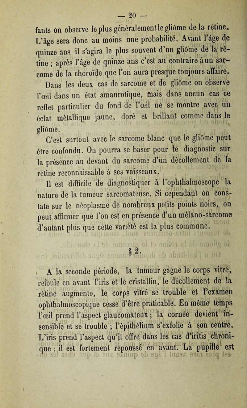 fants on observe le plus généralement le gliome delà rétine. L’âge sera donc au moins une probabilité. Avant l’âge de quinze ans il s’agira le plus souvent d’un gliôme de la ré¬ tine ; après l’âge de quinze ans c’est au contraire à un sar¬ come de la choroïde que l’on aura presque toujours affaire. Dans les deux cas de sarcome et de gliôme on observe l'œil dans un état amaurotique, mais dans aucun cas ce reflet particulier du fond de l’œil ne se montre avec un éclat métallique jaune, doré et brillant comme dans le gliôme. C’est surtout avec le sarcome blanc que le gliôme peut être confondu. On pourra se baser pour le diagnostic sur la présence au devant du sarcome d’un décollement de la rétine reconnaissable à ses vaisseaux. 11 est difficile de diagnostiquer à l’ophthalmoscope la nature de la tumeur sarcomateuse. Si cependant on cons¬ tate sur le néoplasme de nombreux petits points noirs, on peut affirmer que l’on est en présence d’un mélano-sarcome d’autant plus que cette variété est la plus commune. §2. i A la seconde période, la tumeur gagne le corps vitré, refoule en avant l’iris et le cristallin, le décollement de la rétine augmente, le corps vitré se trouble et l’examen ophthalmoscopique cesse d’être praticable. En même temps l’œil prend l’aspect glaucomateux ; la cornée devient in¬ sensible et se trouble ; l’épithélium s’exfolie à son centre. L’iris prend l’aspect qu’il offre dans les cas d’iritis chroni¬ que ; il est fortement repoussé en avant. La pupille est