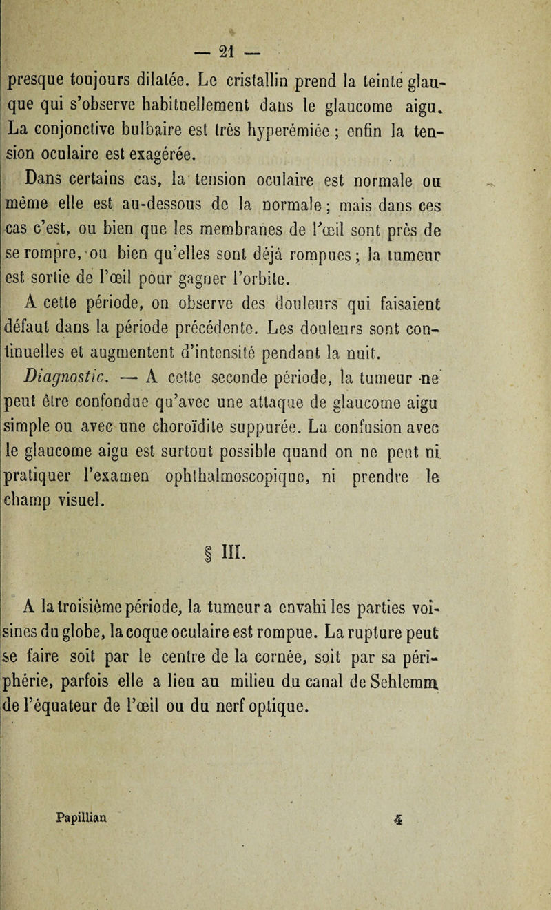 presque toujours dilatée. Le cristallin prend la teinte glau¬ que qui s’observe habituellement dans le glaucome aigu. La conjonctive bulbaire est très hyperémiée ; enfin la ten¬ sion oculaire est exagérée. Dans certains cas, la tension oculaire est normale ou même elle est au-dessous de la normale ; mais dans ces cas c’est, ou bien que les membranes de l'œil sont près de se rompre, ou bien qu’elles sont déjà rompues; la tumeur est sortie de l’œil pour gagner l’orbite. À cette période, on observe des douleurs qui faisaient défaut dans la période précédente. Les douleurs sont con¬ tinuelles et augmentent d’intensité pendant la nuit. Diagnostic. — A cette seconde période, la tumeur -ne peut être confondue qu’avec une attaque de glaucome aigu simple ou avec une choroïdite suppurée. La confusion avec le glaucome aigu est surtout possible quand on ne peut ni pratiquer l’examen ophthalmoscopique, ni prendre le champ visuel. 1 III. À la troisième période, la tumeur a envahi les parties voi¬ sines du globe, la coque oculaire est rompue. La rupture peut se faire soit par le centre de la cornée, soit par sa péri¬ phérie, parfois elle a lieu au milieu du canal de Sehlemm de l’équateur de l’œil ou du nerf optique. i7 4 ■ Papillian «